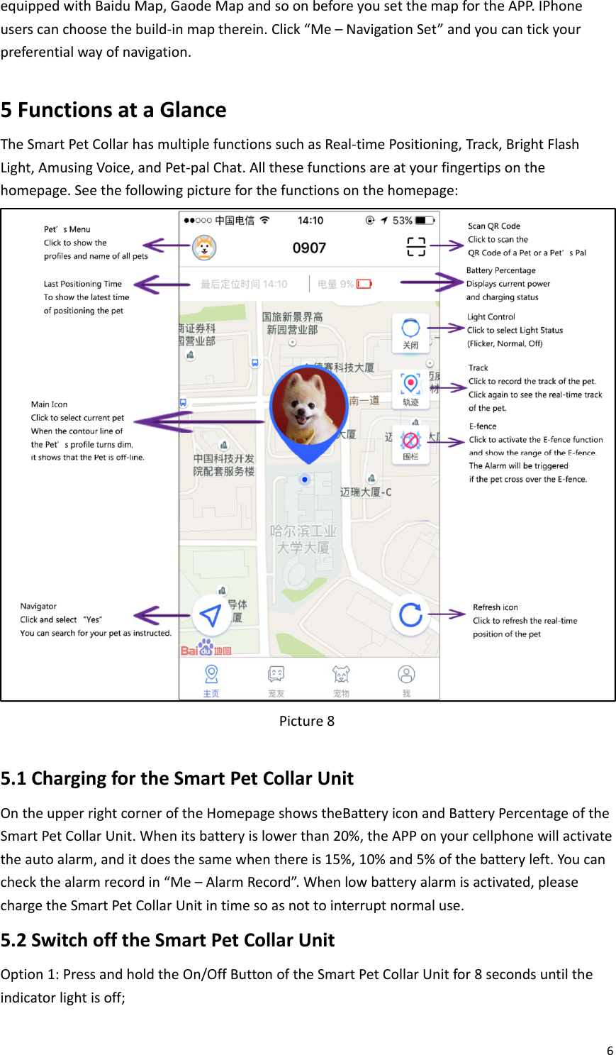 6equippedwithBaiduMap,GaodeMapandsoonbeforeyousetthemapfortheAPP.IPhoneuserscanchoosethebuild‐inmaptherein.Click“Me–NavigationSet”andyoucantickyourpreferentialwayofnavigation.5FunctionsataGlanceTheSmartPetCollarhasmultiplefunctionssuchasReal‐timePositioning,Track,BrightFlashLight,AmusingVoice,andPet‐palChat.Allthesefunctionsareatyourfingertipsonthehomepage.Seethefollowingpictureforthefunctionsonthehomepage:Picture85.1ChargingfortheSmartPetCollarUnitOntheupperrightcorneroftheHomepageshowstheBatteryiconandBatteryPercentageoftheSmartPetCollarUnit.Whenitsbatteryislowerthan20%,theAPPonyourcellphonewillactivatetheautoalarm,anditdoesthesamewhenthereis15%,10%and5%ofthebatteryleft.Youcancheckthealarmrecordin“Me–AlarmRecord”.Whenlowbatteryalarmisactivated,pleasechargetheSmartPetCollarUnitintimesoasnottointerruptnormaluse.5.2SwitchofftheSmartPetCollarUnitOption1:PressandholdtheOn/OffButtonoftheSmartPetCollarUnitfor8secondsuntiltheindicatorlightisoff;