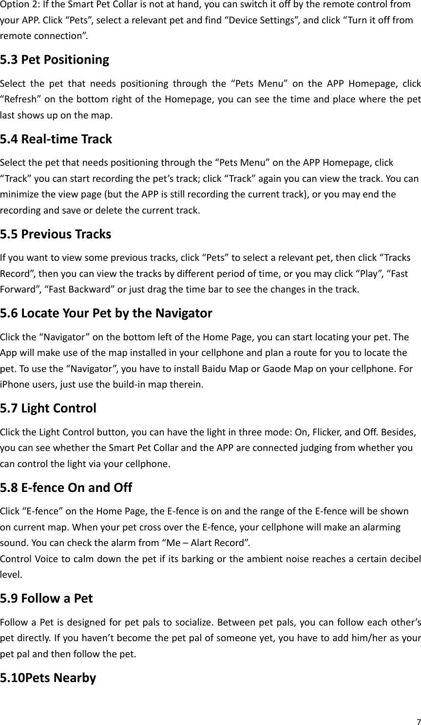 7Option2:IftheSmartPetCollarisnotathand,youcanswitchitoffbytheremotecontrolfromyourAPP.Click“Pets”,selectarelevantpetandfind“DeviceSettings”,andclick“Turnitofffromremoteconnection”.5.3PetPositioningSelectthepetthatneedspositioningthroughthe“PetsMenu”ontheAPPHomepage,click“Refresh”onthebottomrightoftheHomepage,youcanseethetimeandplacewherethepetlastshowsuponthemap.5.4Real‐timeTrackSelectthepetthatneedspositioningthroughthe“PetsMenu”ontheAPPHomepage,click“Track”youcanstartrecordingthepet’strack;click“Track”againyoucanviewthetrack.Youcanminimizetheviewpage(buttheAPPisstillrecordingthecurrenttrack),oryoumayendtherecordingandsaveordeletethecurrenttrack.5.5PreviousTracksIfyouwanttoviewsomeprevioustracks,click“Pets”toselectarelevantpet,thenclick“TracksRecord”,thenyoucanviewthetracksbydifferentperiodoftime,oryoumayclick“Play”,“FastForward”,“FastBackward”orjustdragthetimebartoseethechangesinthetrack.5.6LocateYourPetbytheNavigatorClickthe“Navigator”onthebottomleftoftheHomePage,youcanstartlocatingyourpet.TheAppwillmakeuseofthemapinstalledinyourcellphoneandplanarouteforyoutolocatethepet.Tousethe“Navigator”,youhavetoinstallBaiduMaporGaodeMaponyourcellphone.ForiPhoneusers,justusethebuild‐inmaptherein.5.7LightControlClicktheLightControlbutton,youcanhavethelightinthreemode:On,Flicker,andOff.Besides,youcanseewhethertheSmartPetCollarandtheAPPareconnectedjudgingfromwhetheryoucancontrolthelightviayourcellphone.5.8E‐fenceOnandOffClick“E‐fence”ontheHomePage,theE‐fenceisonandtherangeoftheE‐fencewillbeshownoncurrentmap.WhenyourpetcrossovertheE‐fence,yourcellphonewillmakeanalarmingsound.Youcancheckthealarmfrom“Me–AlartRecord”.ControlVoicetocalmdownthepetifitsbarkingortheambientnoisereachesacertaindecibellevel.5.9FollowaPetFollowaPetisdesignedforpetpalstosocialize.Betweenpetpals,youcanfolloweachother’spetdirectly.Ifyouhaven’tbecomethepetpalofsomeoneyet,youhavetoaddhim/herasyourpetpalandthenfollowthepet.5.10PetsNearby