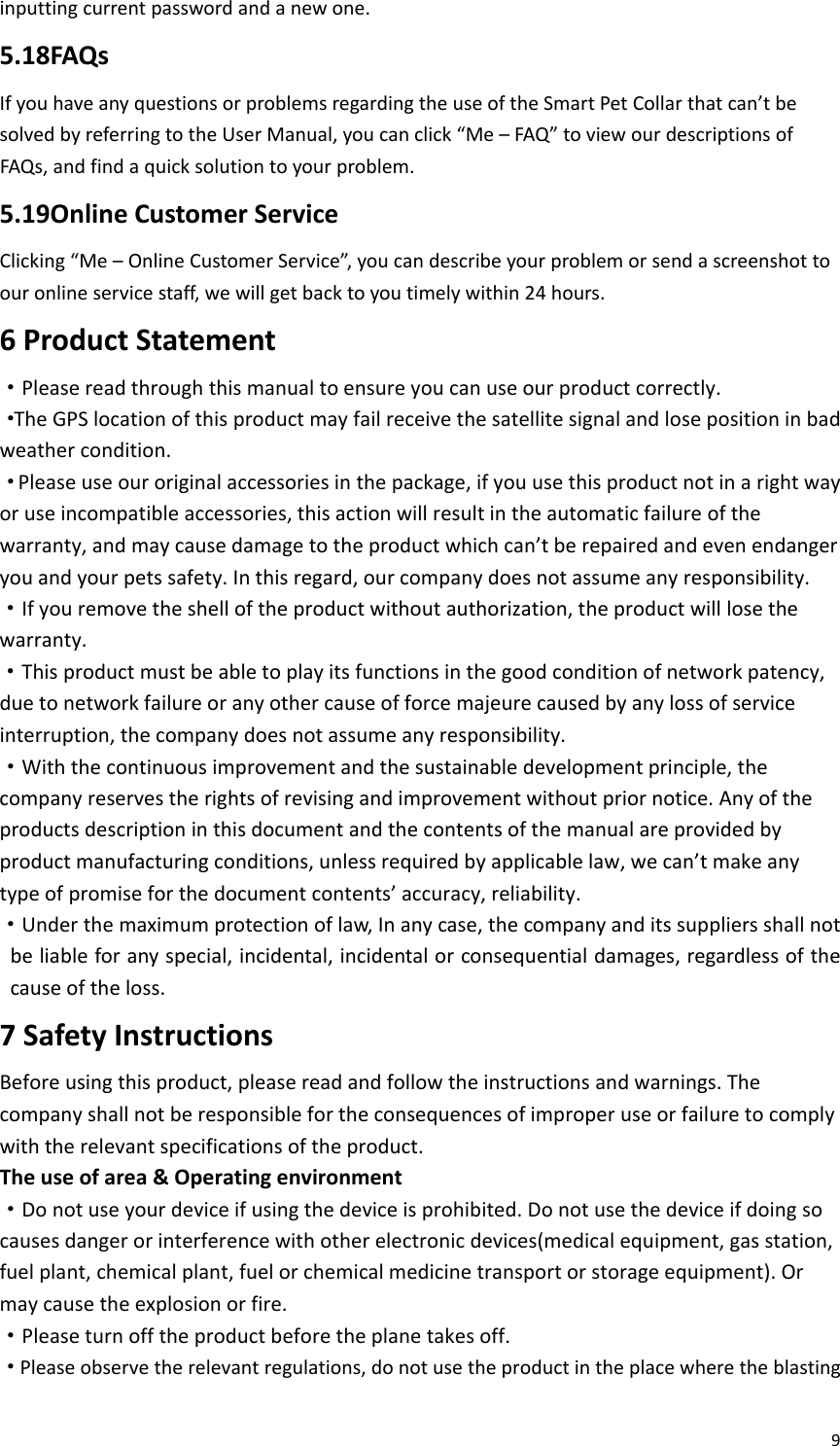 9inputtingcurrentpasswordandanewone.5.18FAQsIfyouhaveanyquestionsorproblemsregardingtheuseoftheSmartPetCollarthatcan’tbesolvedbyreferringtotheUserManual,youcanclick“Me–FAQ”toviewourdescriptionsofFAQs,andfindaquicksolutiontoyourproblem.5.19OnlineCustomerServiceClicking“Me–OnlineCustomerService”,youcandescribeyourproblemorsendascreenshottoouronlineservicestaff,wewillgetbacktoyoutimelywithin24hours.6ProductStatement·Pleasereadthroughthismanualtoensureyoucanuseourproductcorrectly.·TheGPSlocationofthisproductmayfailreceivethesatellitesignalandlosepositioninbadweathercondition.·Pleaseuseouroriginalaccessoriesinthepackage,ifyouusethisproductnotinarightwayoruseincompatibleaccessories,thisactionwillresultintheautomaticfailureofthewarranty,andmaycausedamagetotheproductwhichcan’tberepairedandevenendangeryouandyourpetssafety.Inthisregard,ourcompanydoesnotassumeanyresponsibility.·Ifyouremovetheshelloftheproductwithoutauthorization,theproductwilllosethewarranty.·Thisproductmustbeabletoplayitsfunctionsinthegoodconditionofnetworkpatency,duetonetworkfailureoranyothercauseofforcemajeurecausedbyanylossofserviceinterruption,thecompanydoesnotassumeanyresponsibility.·Withthecontinuousimprovementandthesustainabledevelopmentprinciple,thecompanyreservestherightsofrevisingandimprovementwithoutpriornotice.Anyoftheproductsdescriptioninthisdocumentandthecontentsofthemanualareprovidedbyproductmanufacturingconditions,unlessrequiredbyapplicablelaw,wecan’tmakeanytypeofpromiseforthedocumentcontents’accuracy,reliability.·Underthemaximumprotectionoflaw,Inanycase,thecompanyanditssuppliersshallnotbeliableforanyspecial,incidental,incidentalorconsequentialdamages,regardlessofthecauseoftheloss.7SafetyInstructionsBeforeusingthisproduct,pleasereadandfollowtheinstructionsandwarnings.Thecompanyshallnotberesponsiblefortheconsequencesofimproperuseorfailuretocomplywiththerelevantspecificationsoftheproduct.Theuseofarea&amp;Operatingenvironment·Donotuseyourdeviceifusingthedeviceisprohibited.Donotusethedeviceifdoingsocausesdangerorinterferencewithotherelectronicdevices(medicalequipment,gasstation,fuelplant,chemicalplant,fuelorchemicalmedicinetransportorstorageequipment).Ormaycausetheexplosionorfire.·Pleaseturnofftheproductbeforetheplanetakesoff.·Pleaseobservetherelevantregulations,donotusetheproductintheplacewheretheblasting