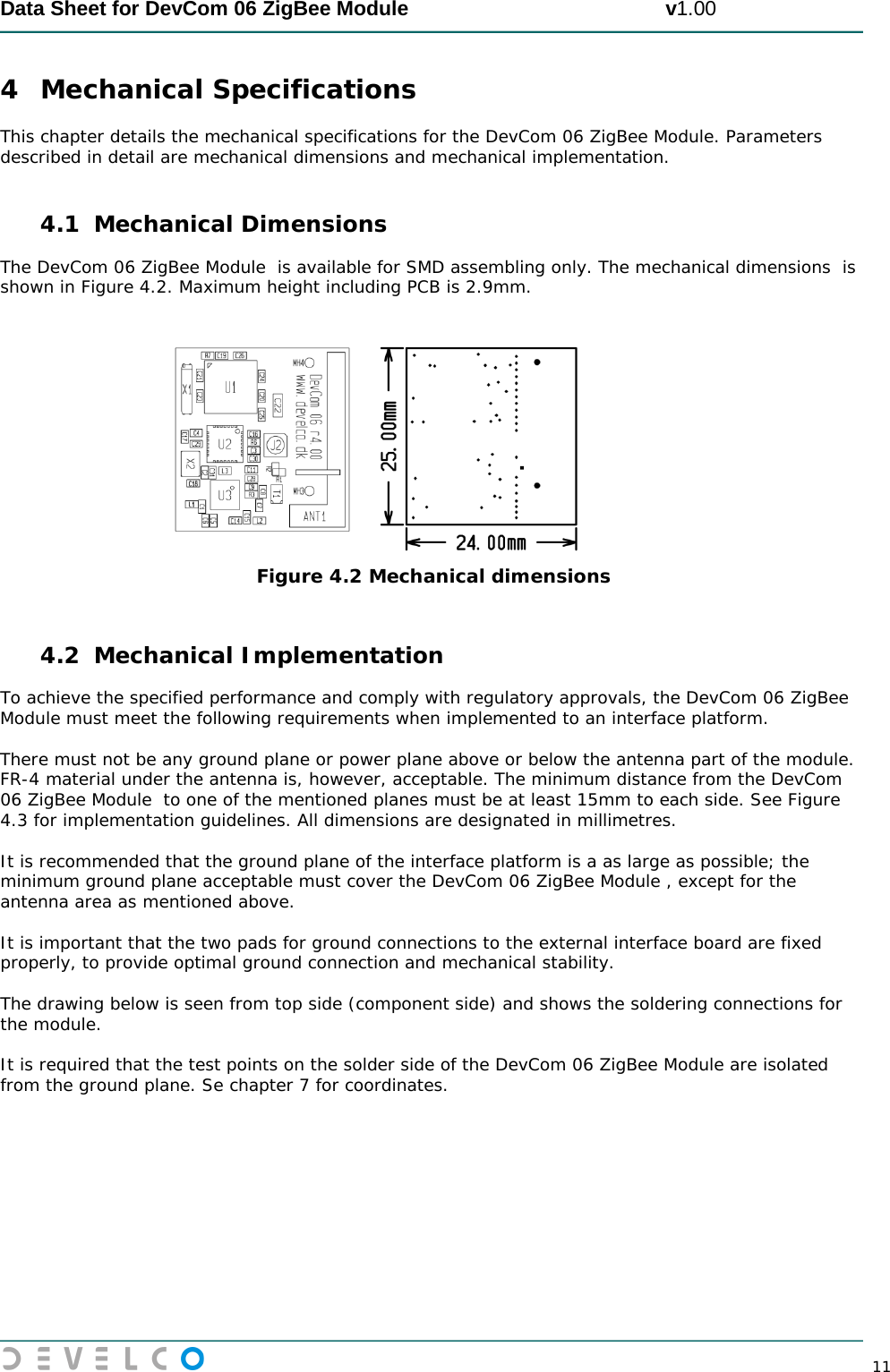  Data Sheet for DevCom 06 ZigBee Module                                             v1.00        11 4 Mechanical Specifications This chapter details the mechanical specifications for the DevCom 06 ZigBee Module. Parameters described in detail are mechanical dimensions and mechanical implementation.  4.1 Mechanical Dimensions The DevCom 06 ZigBee Module  is available for SMD assembling only. The mechanical dimensions  is shown in Figure 4.2. Maximum height including PCB is 2.9mm.      Figure 4.2 Mechanical dimensions  4.2 Mechanical Implementation To achieve the specified performance and comply with regulatory approvals, the DevCom 06 ZigBee Module must meet the following requirements when implemented to an interface platform.   There must not be any ground plane or power plane above or below the antenna part of the module. FR-4 material under the antenna is, however, acceptable. The minimum distance from the DevCom 06 ZigBee Module  to one of the mentioned planes must be at least 15mm to each side. See Figure 4.3 for implementation guidelines. All dimensions are designated in millimetres.  It is recommended that the ground plane of the interface platform is a as large as possible; the minimum ground plane acceptable must cover the DevCom 06 ZigBee Module , except for the antenna area as mentioned above.  It is important that the two pads for ground connections to the external interface board are fixed properly, to provide optimal ground connection and mechanical stability.  The drawing below is seen from top side (component side) and shows the soldering connections for the module.   It is required that the test points on the solder side of the DevCom 06 ZigBee Module are isolated from the ground plane. Se chapter 7 for coordinates.  