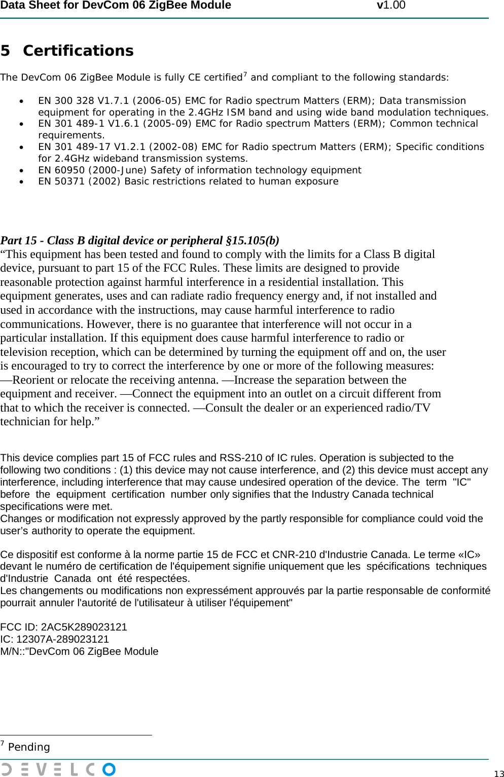  Data Sheet for DevCom 06 ZigBee Module                                             v1.00        13 5 Certifications The DevCom 06 ZigBee Module is fully CE certified7  and compliant to the following standards: • EN 300 328 V1.7.1 (2006-05) EMC for Radio spectrum Matters (ERM); Data transmission equipment for operating in the 2.4GHz ISM band and using wide band modulation techniques. • EN 301 489-1 V1.6.1 (2005-09) EMC for Radio spectrum Matters (ERM); Common technical requirements. • EN 301 489-17 V1.2.1 (2002-08) EMC for Radio spectrum Matters (ERM); Specific conditions for 2.4GHz wideband transmission systems. • EN 60950 (2000-June) Safety of information technology equipment • EN 50371 (2002) Basic restrictions related to human exposure      Part 15 - Class B digital device or peripheral §15.105(b)  “This equipment has been tested and found to comply with the limits for a Class B digital  device, pursuant to part 15 of the FCC Rules. These limits are designed to provide  reasonable protection against harmful interference in a residential installation. This  equipment generates, uses and can radiate radio frequency energy and, if not installed and  used in accordance with the instructions, may cause harmful interference to radio  communications. However, there is no guarantee that interference will not occur in a  particular installation. If this equipment does cause harmful interference to radio or  television reception, which can be determined by turning the equipment off and on, the user  is encouraged to try to correct the interference by one or more of the following measures:  —Reorient or relocate the receiving antenna. —Increase the separation between the  equipment and receiver. —Connect the equipment into an outlet on a circuit different from  that to which the receiver is connected. —Consult the dealer or an experienced radio/TV  technician for help.”   This device complies part 15 of FCC rules and RSS-210 of IC rules. Operation is subjected to the following two conditions : (1) this device may not cause interference, and (2) this device must accept any interference, including interference that may cause undesired operation of the device. The  term  &quot;IC&quot; before  the  equipment  certification  number only signifies that the Industry Canada technical specifications were met.  Changes or modification not expressly approved by the partly responsible for compliance could void the user’s authority to operate the equipment.   Ce dispositif est conforme à la norme partie 15 de FCC et CNR-210 d&apos;Industrie Canada. Le terme «IC» devant le numéro de certification de l&apos;équipement signifie uniquement que les  spécifications  techniques d&apos;Industrie  Canada  ont  été respectées.  Les changements ou modifications non expressément approuvés par la partie responsable de conformité pourrait annuler l&apos;autorité de l&apos;utilisateur à utiliser l&apos;équipement&quot;  FCC ID: 2AC5K289023121  IC: 12307A-289023121  M/N::&quot;DevCom 06 ZigBee Module                                                  7 Pending 