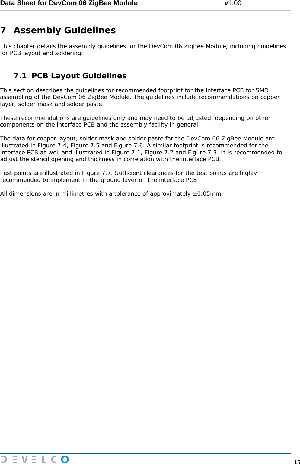  Data Sheet for DevCom 06 ZigBee Module                                             v1.00        15 7 Assembly Guidelines This chapter details the assembly guidelines for the DevCom 06 ZigBee Module, including guidelines for PCB layout and soldering.   7.1 PCB Layout Guidelines This section describes the guidelines for recommended footprint for the interface PCB for SMD assembling of the DevCom 06 ZigBee Module. The guidelines include recommendations on copper layer, solder mask and solder paste.  These recommendations are guidelines only and may need to be adjusted, depending on other components on the interface PCB and the assembly facility in general.  The data for copper layout, solder mask and solder paste for the DevCom 06 ZigBee Module are illustrated in Figure 7.4, Figure 7.5 and Figure 7.6. A similar footprint is recommended for the interface PCB as well and illustrated in Figure 7.1, Figure 7.2 and Figure 7.3. It is recommended to adjust the stencil opening and thickness in correlation with the interface PCB.   Test points are illustrated in Figure 7.7. Sufficient clearances for the test points are highly recommended to implement in the ground layer on the interface PCB.   All dimensions are in millimetres with a tolerance of approximately ±0.05mm.    