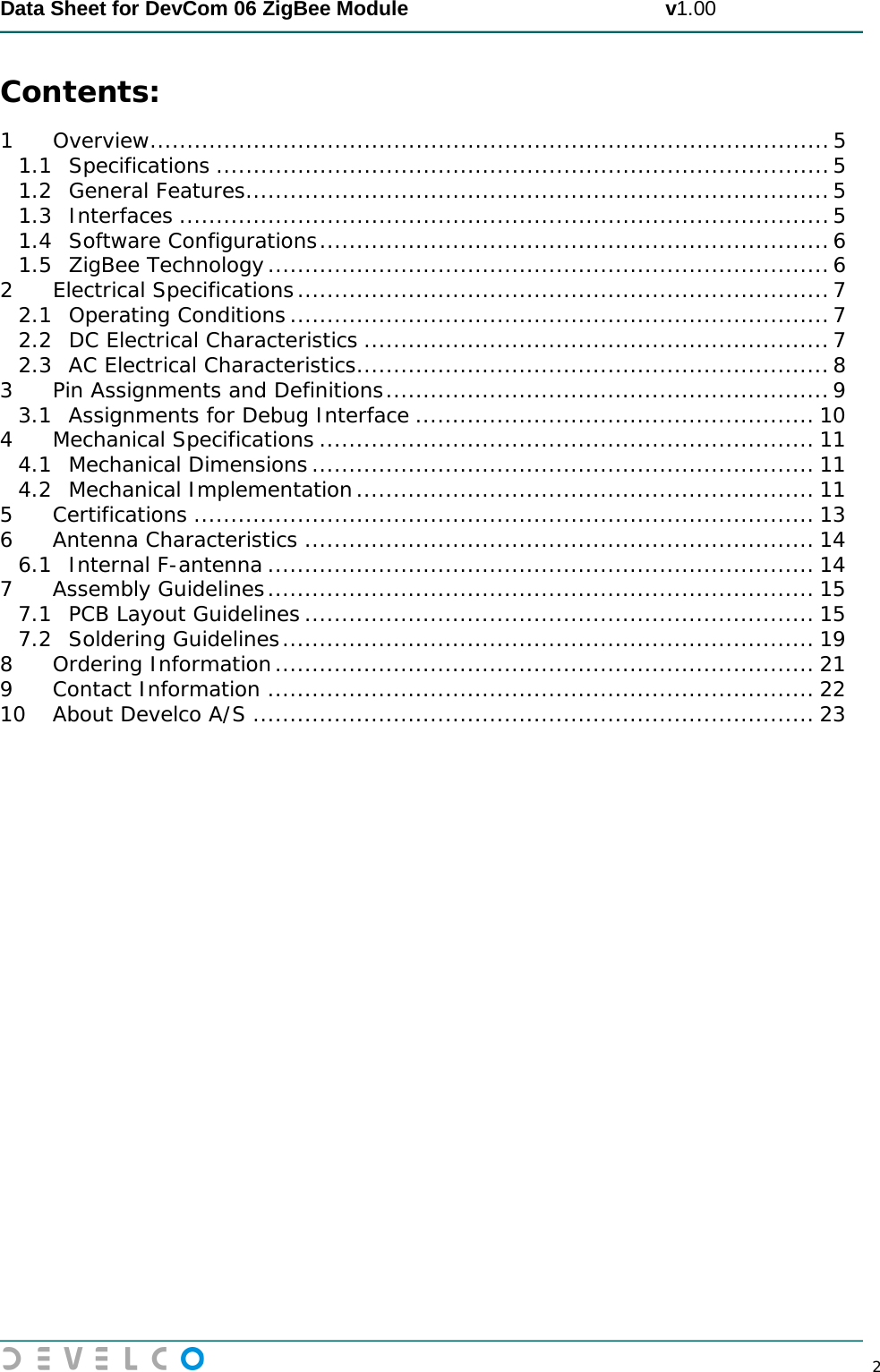  Data Sheet for DevCom 06 ZigBee Module                                             v1.00        2 Contents: 1 Overview ............................................................................................ 5 1.1 Specifications ................................................................................... 5 1.2 General Features ............................................................................... 5 1.3 Interfaces ........................................................................................ 5 1.4 Software Configurations ..................................................................... 6 1.5 ZigBee Technology ............................................................................ 6 2 Electrical Specifications ........................................................................ 7 2.1 Operating Conditions ......................................................................... 7 2.2 DC Electrical Characteristics ............................................................... 7 2.3 AC Electrical Characteristics ................................................................ 8 3 Pin Assignments and Definitions ............................................................ 9 3.1 Assignments for Debug Interface ...................................................... 10 4 Mechanical Specifications ................................................................... 11 4.1 Mechanical Dimensions .................................................................... 11 4.2 Mechanical Implementation .............................................................. 11 5 Certifications .................................................................................... 13 6 Antenna Characteristics ..................................................................... 14 6.1 Internal F-antenna .......................................................................... 14 7 Assembly Guidelines .......................................................................... 15 7.1 PCB Layout Guidelines ..................................................................... 15 7.2 Soldering Guidelines ........................................................................ 19 8 Ordering Information ......................................................................... 21 9 Contact Information .......................................................................... 22 10 About Develco A/S ............................................................................ 23    