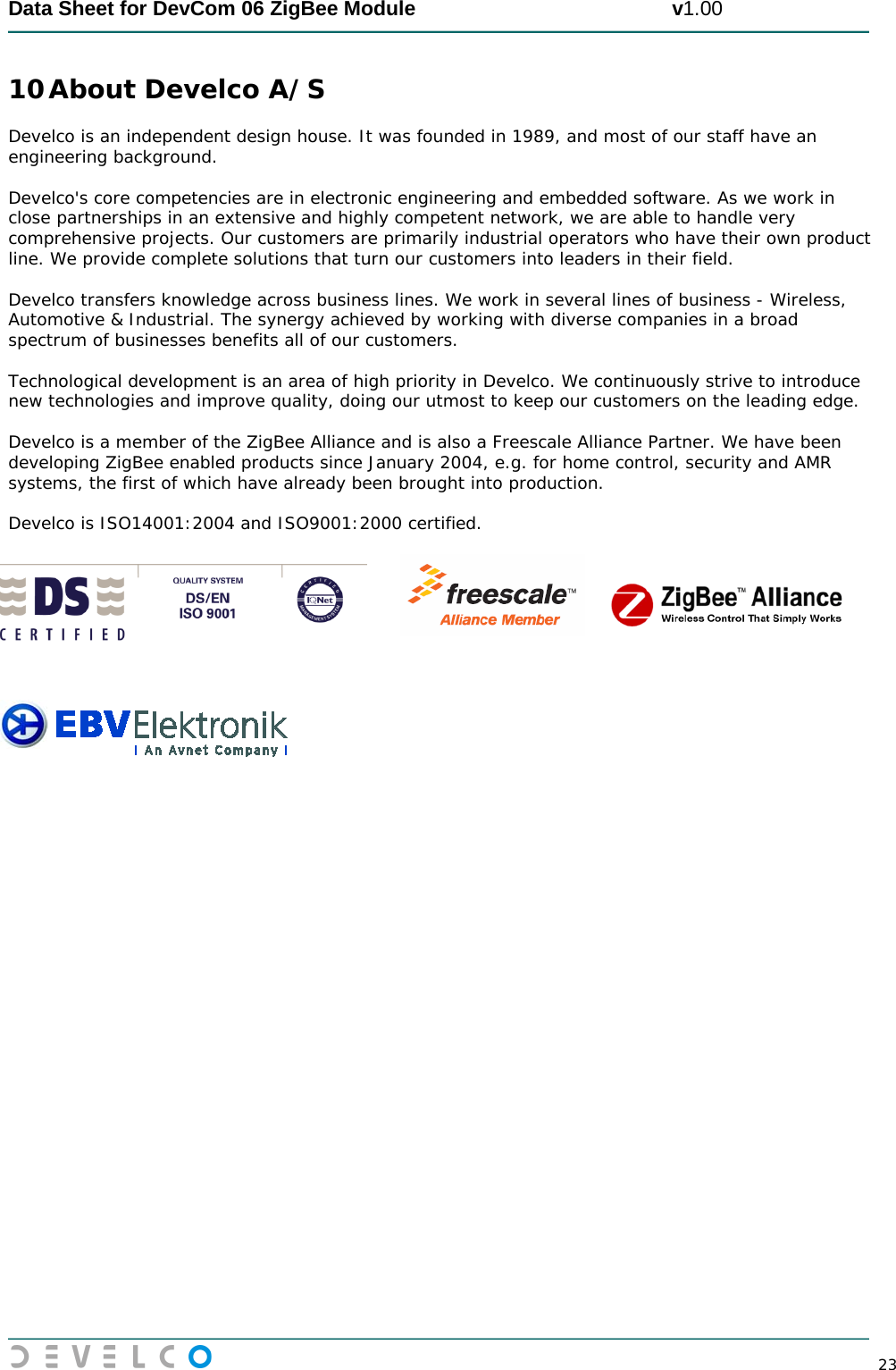  Data Sheet for DevCom 06 ZigBee Module                                             v1.00        23 10 About Develco A/S Develco is an independent design house. It was founded in 1989, and most of our staff have an engineering background.   Develco&apos;s core competencies are in electronic engineering and embedded software. As we work in close partnerships in an extensive and highly competent network, we are able to handle very comprehensive projects. Our customers are primarily industrial operators who have their own product line. We provide complete solutions that turn our customers into leaders in their field.    Develco transfers knowledge across business lines. We work in several lines of business - Wireless, Automotive &amp; Industrial. The synergy achieved by working with diverse companies in a broad spectrum of businesses benefits all of our customers.   Technological development is an area of high priority in Develco. We continuously strive to introduce new technologies and improve quality, doing our utmost to keep our customers on the leading edge.   Develco is a member of the ZigBee Alliance and is also a Freescale Alliance Partner. We have been developing ZigBee enabled products since January 2004, e.g. for home control, security and AMR systems, the first of which have already been brought into production.   Develco is ISO14001:2004 and ISO9001:2000 certified.                           