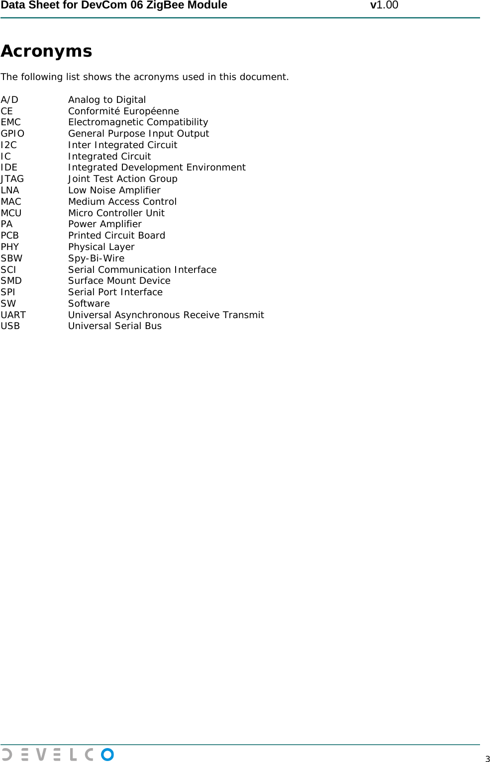  Data Sheet for DevCom 06 ZigBee Module                                             v1.00        3 Acronyms  The following list shows the acronyms used in this document.  A/D  Analog to Digital CE Conformité Européenne EMC Electromagnetic Compatibility GPIO General Purpose Input Output I2C Inter Integrated Circuit IC Integrated Circuit IDE Integrated Development Environment JTAG Joint Test Action Group LNA Low Noise Amplifier MAC Medium Access Control MCU Micro Controller Unit PA Power Amplifier PCB Printed Circuit Board PHY Physical Layer SBW Spy-Bi-Wire SCI Serial Communication Interface SMD Surface Mount Device SPI Serial Port Interface SW Software UART Universal Asynchronous Receive Transmit   USB Universal Serial Bus 