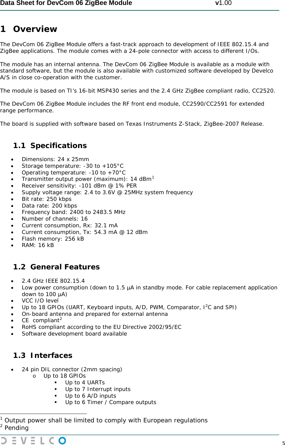  Data Sheet for DevCom 06 ZigBee Module                                             v1.00        5 1 Overview The DevCom 06 ZigBee Module offers a fast-track approach to development of IEEE 802.15.4 and ZigBee applications. The module comes with a 24-pole connector with access to different I/Os.  The module has an internal antenna. The DevCom 06 ZigBee Module is available as a module with standard software, but the module is also available with customized software developed by Develco A/S in close co-operation with the customer.  The module is based on TI’s 16-bit MSP430 series and the 2.4 GHz ZigBee compliant radio, CC2520.  The DevCom 06 ZigBee Module includes the RF front end module, CC2590/CC2591 for extended range performance.   The board is supplied with software based on Texas Instruments Z-Stack, ZigBee-2007 Release.  1.1 Specifications • Dimensions: 24 x 25mm • Storage temperature: -30 to +105°C • Operating temperature: -10 to +70°C • Transmitter output power (maximum): 14 dBm1• Receiver sensitivity: -101 dBm @ 1% PER  • Supply voltage range: 2.4 to 3.6V @ 25MHz system frequency • Bit rate: 250 kbps • Data rate: 200 kbps • Frequency band: 2400 to 2483.5 MHz • Number of channels: 16 • Current consumption, Rx: 32.1 mA • Current consumption, Tx: 54.3 mA @ 12 dBm • Flash memory: 256 kB • RAM: 16 kB  1.2 General Features • 2.4 GHz IEEE 802.15.4 • Low power consumption (down to 1.5 µA in standby mode. For cable replacement application down to 100 µA) • VCC I/O level • Up to 18 GPIOs (UART, Keyboard inputs, A/D, PWM, Comparator, I2C and SPI) • On-board antenna and prepared for external antenna • CE  compliant2• RoHS compliant according to the EU Directive 2002/95/EC  • Software development board available  1.3 Interfaces • 24 pin DIL connector (2mm spacing) o Up to 18 GPIOs  Up to 4 UARTs  Up to 7 Interrupt inputs  Up to 6 A/D inputs  Up to 6 Timer / Compare outputs                                                 1 Output power shall be limited to comply with European regulations 2 Pending 