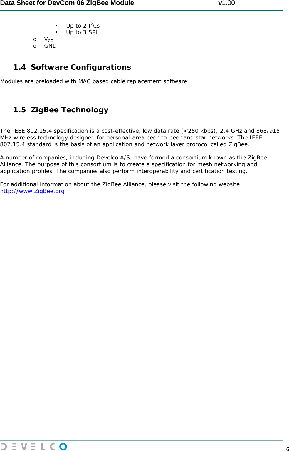  Data Sheet for DevCom 06 ZigBee Module                                             v1.00        6  Up to 2 I2Cs  Up to 3 SPI o VCC o GND  1.4 Software Configurations Modules are preloaded with MAC based cable replacement software.   1.5 ZigBee Technology  The IEEE 802.15.4 specification is a cost-effective, low data rate (&lt;250 kbps), 2.4 GHz and 868/915 MHz wireless technology designed for personal-area peer-to-peer and star networks. The IEEE 802.15.4 standard is the basis of an application and network layer protocol called ZigBee.  A number of companies, including Develco A/S, have formed a consortium known as the ZigBee Alliance. The purpose of this consortium is to create a specification for mesh networking and application profiles. The companies also perform interoperability and certification testing.  For additional information about the ZigBee Alliance, please visit the following website http://www.ZigBee.org 