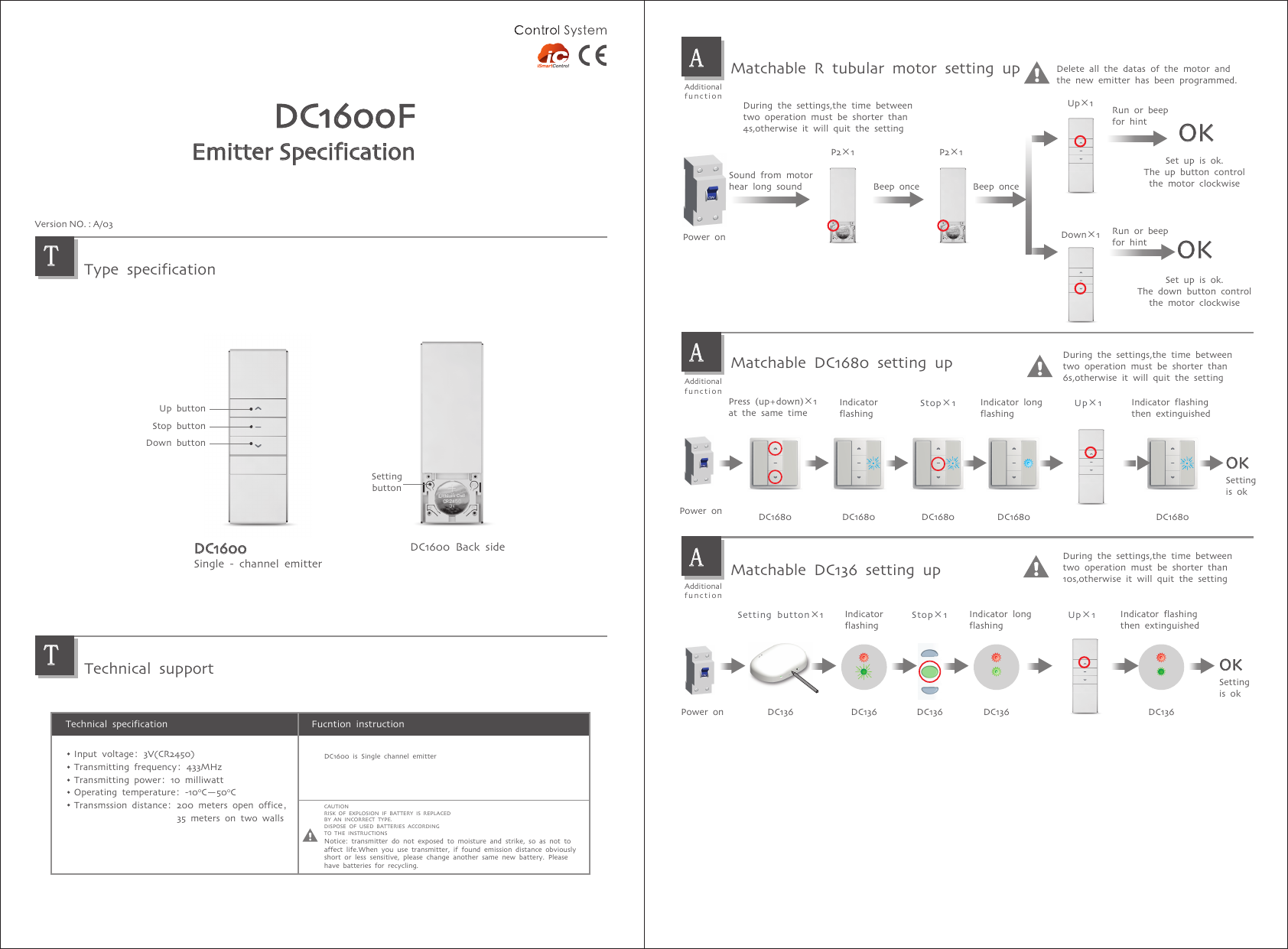 DC1600FEmitter SpecificationType specificationTechnical supportTTDC1600 Back sideSettingbuttonDC1600Single - channel emitterUp buttonStop buttonDown buttonVersion NO. : A/03Fucntion instructionTechnical specificationInput voltage：3V(CR2450)Transmitting frequency：433MHzTransmitting power：10 milliwattOperating temperature：-100C—500CTransmssion distance：200 meters open office，                      35 meters on two wallsDuring the settings,the time between two operation must be shorter than4s,otherwise it will quit the settingAAdditionalfunctionAAdditionalfunctionMatchable R tubular motor setting upAAdditionalfunctionMatchable DC1680 setting upMatchable DC136 setting upPower onSound from motorhear long soundPower onPower onPress (up+down)×1 at the same timeIndicatorflashingIndicator long flashingIndicator flashing then extinguishedSettingis okSettingis okDuring the settings,the time between two operation must be shorter than6s,otherwise it will quit the settingDuring the settings,the time between two operation must be shorter than10s,otherwise it will quit the settingUp×1Down×1OKOKDelete all the datas of the motor andthe new emitter has been programmed.Beep once Beep onceSet up is ok.The up button controlthe motor clockwiseSet up is ok.The down button controlthe motor clockwiseSetting button×1OKDC136 DC136 DC136 DC136 DC136Stop×1OKDC1680 DC1680 DC1680 DC1680 DC1680IndicatorflashingIndicator long flashingIndicator flashing then extinguishedStop×1Up×1Run or beepfor hintRun or beepfor hintUp×1P2×1 P2×1CAUTIONRISK OF EXPLOSION IF BATTERY IS REPLACEDBY AN INCORRECT TYPE.DISPOSE OF USED BATTERIES ACCORDINGTO THE INSTRUCTIONSNotice: transmitter do not exposed to moisture and strike, so as not toaffect life.When you use transmitter, if found emission distance obviouslyshort or less sensitive, please change another same new battery. Please have batteries for recycling.DC1600 is Single channel emitter