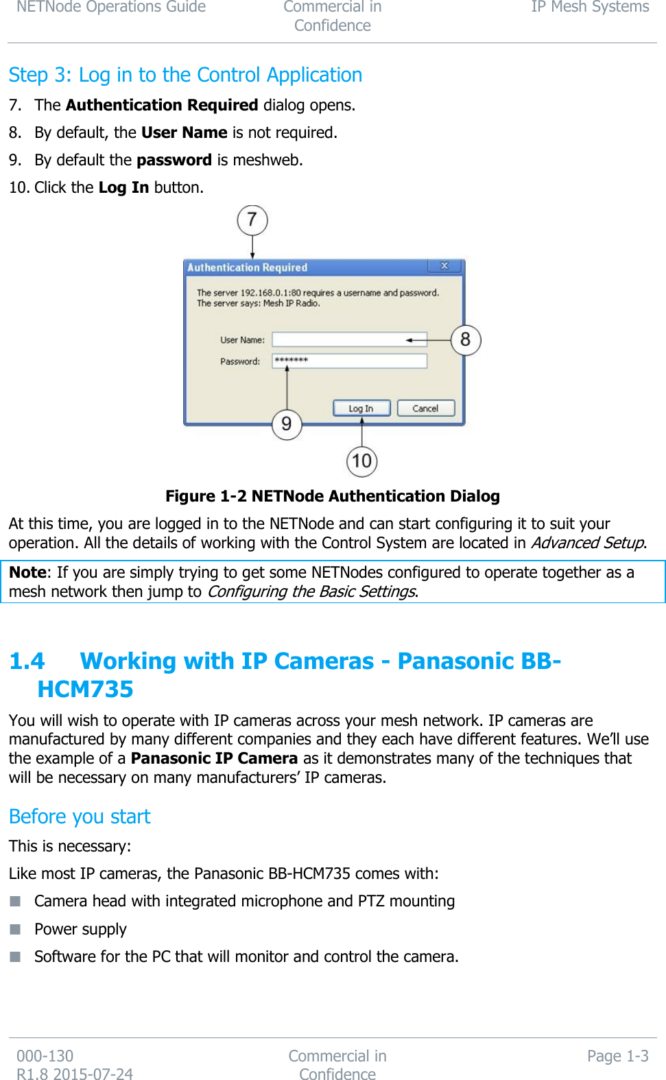 NETNode Operations Guide  Commercial in Confidence IP Mesh Systems  000-130   R1.8 2015-07-24 Commercial in Confidence Page 1-3  Step 3: Log in to the Control Application 7. The Authentication Required dialog opens. 8. By default, the User Name is not required. 9. By default the password is meshweb. 10. Click the Log In button.  Figure 1-2 NETNode Authentication Dialog At this time, you are logged in to the NETNode and can start configuring it to suit your operation. All the details of working with the Control System are located in Advanced Setup. Note: If you are simply trying to get some NETNodes configured to operate together as a mesh network then jump to Configuring the Basic Settings.  1.4 Working with IP Cameras - Panasonic BB-HCM735 You will wish to operate with IP cameras across your mesh network. IP cameras are manufactured by many different companies and they each have different features. We’ll use the example of a Panasonic IP Camera as it demonstrates many of the techniques that will be necessary on many manufacturers’ IP cameras. Before you start This is necessary: Like most IP cameras, the Panasonic BB-HCM735 comes with:  Camera head with integrated microphone and PTZ mounting  Power supply  Software for the PC that will monitor and control the camera.   