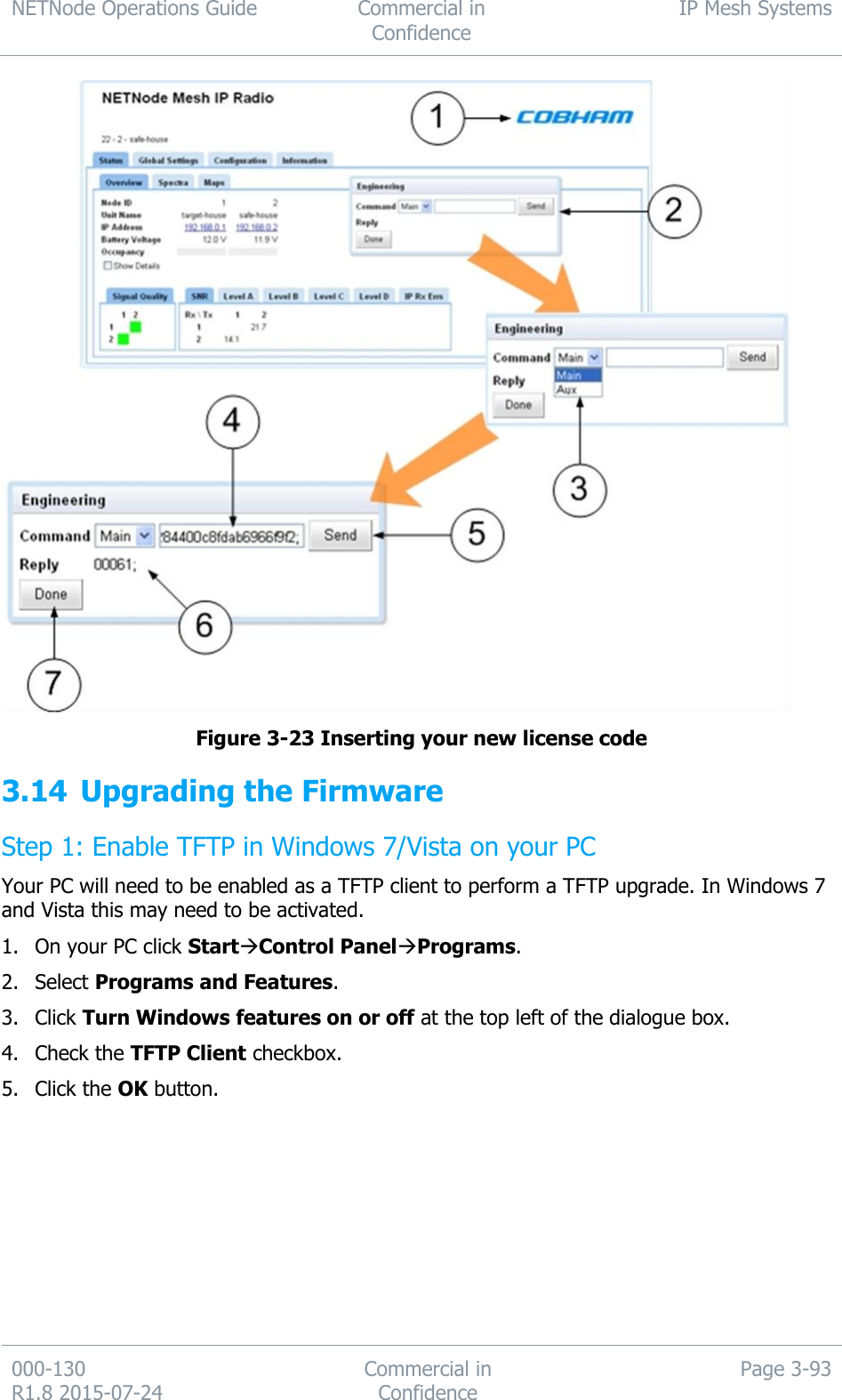 NETNode Operations Guide  Commercial in Confidence IP Mesh Systems  000-130   R1.8 2015-07-24 Commercial in Confidence Page 3-93   Figure 3-23 Inserting your new license code 3.14 Upgrading the Firmware Step 1: Enable TFTP in Windows 7/Vista on your PC Your PC will need to be enabled as a TFTP client to perform a TFTP upgrade. In Windows 7 and Vista this may need to be activated. 1. On your PC click StartControl PanelPrograms. 2. Select Programs and Features. 3. Click Turn Windows features on or off at the top left of the dialogue box. 4. Check the TFTP Client checkbox. 5. Click the OK button. 