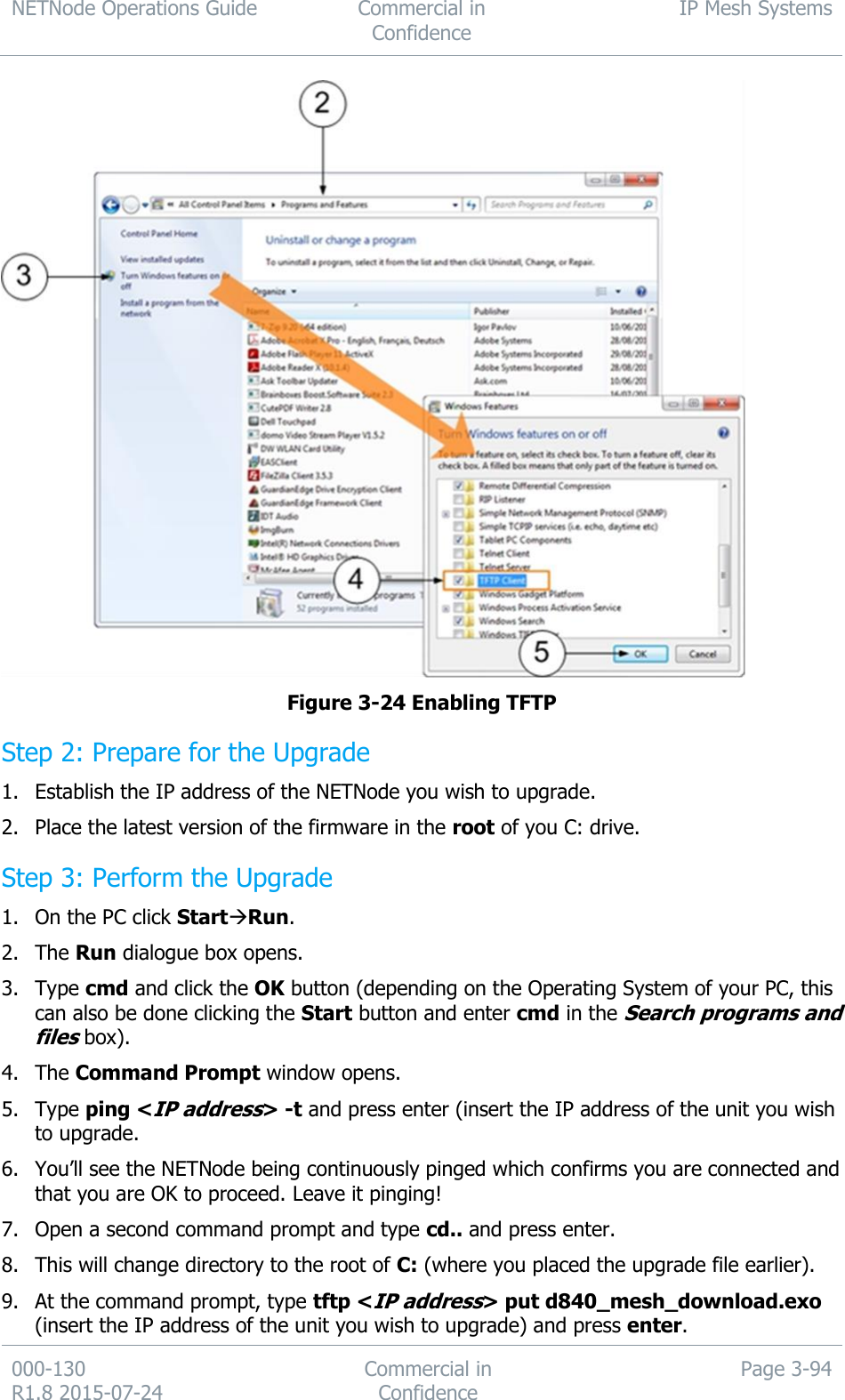 NETNode Operations Guide  Commercial in Confidence IP Mesh Systems  000-130   R1.8 2015-07-24 Commercial in Confidence Page 3-94   Figure 3-24 Enabling TFTP Step 2: Prepare for the Upgrade 1. Establish the IP address of the NETNode you wish to upgrade. 2. Place the latest version of the firmware in the root of you C: drive. Step 3: Perform the Upgrade 1. On the PC click StartRun. 2. The Run dialogue box opens. 3. Type cmd and click the OK button (depending on the Operating System of your PC, this can also be done clicking the Start button and enter cmd in the Search programs and files box). 4. The Command Prompt window opens. 5. Type ping &lt;IP address&gt; -t and press enter (insert the IP address of the unit you wish to upgrade. 6. You’ll see the NETNode being continuously pinged which confirms you are connected and that you are OK to proceed. Leave it pinging! 7. Open a second command prompt and type cd.. and press enter. 8. This will change directory to the root of C: (where you placed the upgrade file earlier). 9. At the command prompt, type tftp &lt;IP address&gt; put d840_mesh_download.exo (insert the IP address of the unit you wish to upgrade) and press enter. 