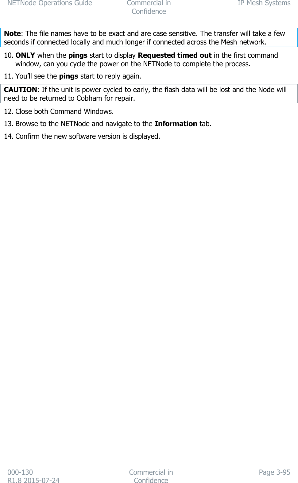 NETNode Operations Guide  Commercial in Confidence IP Mesh Systems  000-130   R1.8 2015-07-24 Commercial in Confidence Page 3-95  Note: The file names have to be exact and are case sensitive. The transfer will take a few seconds if connected locally and much longer if connected across the Mesh network. 10. ONLY when the pings start to display Requested timed out in the first command window, can you cycle the power on the NETNode to complete the process. 11. You’ll see the pings start to reply again. CAUTION: If the unit is power cycled to early, the flash data will be lost and the Node will need to be returned to Cobham for repair. 12. Close both Command Windows. 13. Browse to the NETNode and navigate to the Information tab. 14. Confirm the new software version is displayed. 