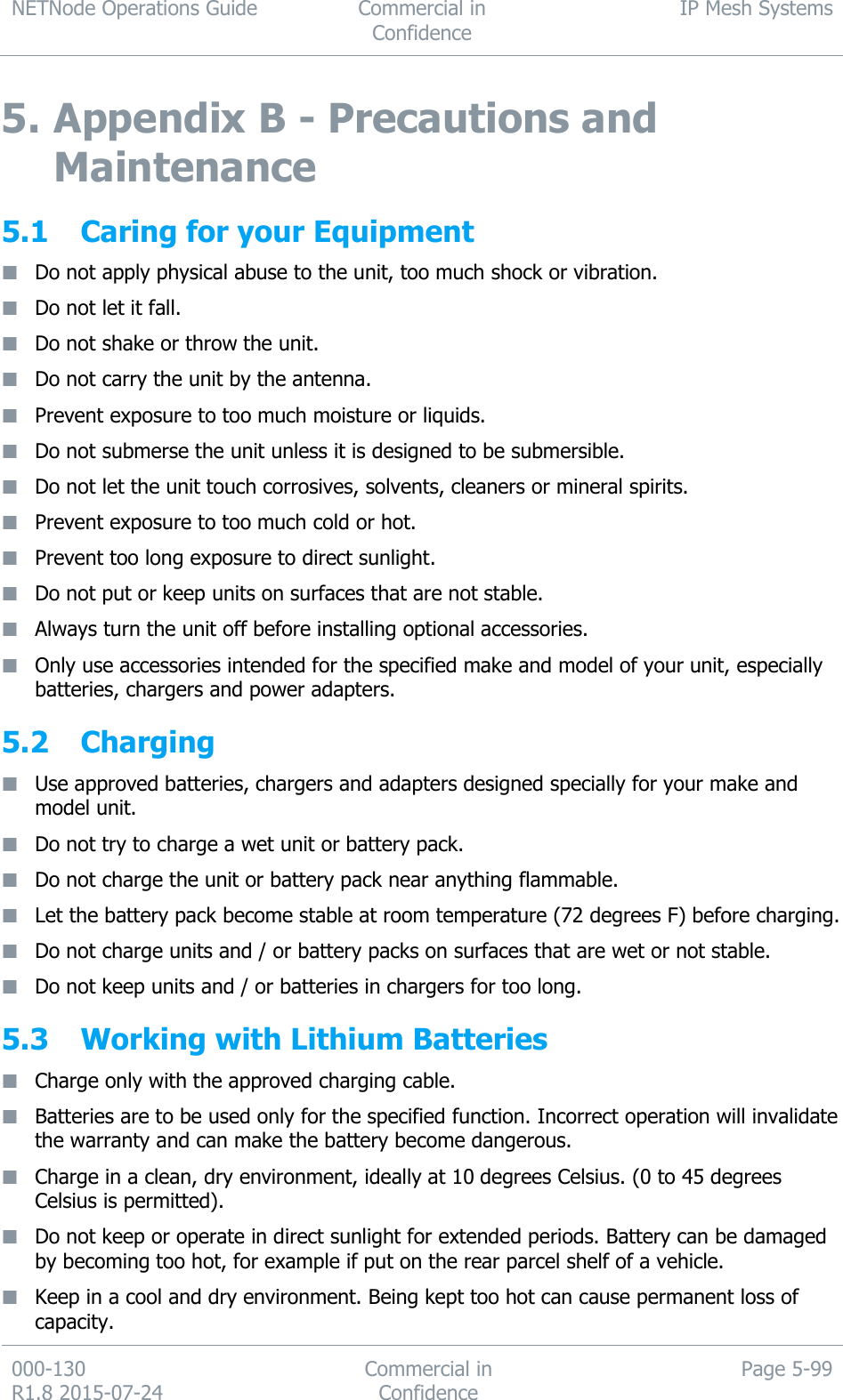 NETNode Operations Guide  Commercial in Confidence IP Mesh Systems  000-130   R1.8 2015-07-24 Commercial in Confidence Page 5-99  5. Appendix B - Precautions and Maintenance 5.1 Caring for your Equipment  Do not apply physical abuse to the unit, too much shock or vibration.  Do not let it fall.  Do not shake or throw the unit.  Do not carry the unit by the antenna.  Prevent exposure to too much moisture or liquids.  Do not submerse the unit unless it is designed to be submersible.  Do not let the unit touch corrosives, solvents, cleaners or mineral spirits.  Prevent exposure to too much cold or hot.  Prevent too long exposure to direct sunlight.  Do not put or keep units on surfaces that are not stable.  Always turn the unit off before installing optional accessories.  Only use accessories intended for the specified make and model of your unit, especially batteries, chargers and power adapters. 5.2 Charging  Use approved batteries, chargers and adapters designed specially for your make and model unit.  Do not try to charge a wet unit or battery pack.  Do not charge the unit or battery pack near anything flammable.  Let the battery pack become stable at room temperature (72 degrees F) before charging.  Do not charge units and / or battery packs on surfaces that are wet or not stable.  Do not keep units and / or batteries in chargers for too long. 5.3 Working with Lithium Batteries  Charge only with the approved charging cable.  Batteries are to be used only for the specified function. Incorrect operation will invalidate the warranty and can make the battery become dangerous.  Charge in a clean, dry environment, ideally at 10 degrees Celsius. (0 to 45 degrees Celsius is permitted).  Do not keep or operate in direct sunlight for extended periods. Battery can be damaged by becoming too hot, for example if put on the rear parcel shelf of a vehicle.  Keep in a cool and dry environment. Being kept too hot can cause permanent loss of capacity. 