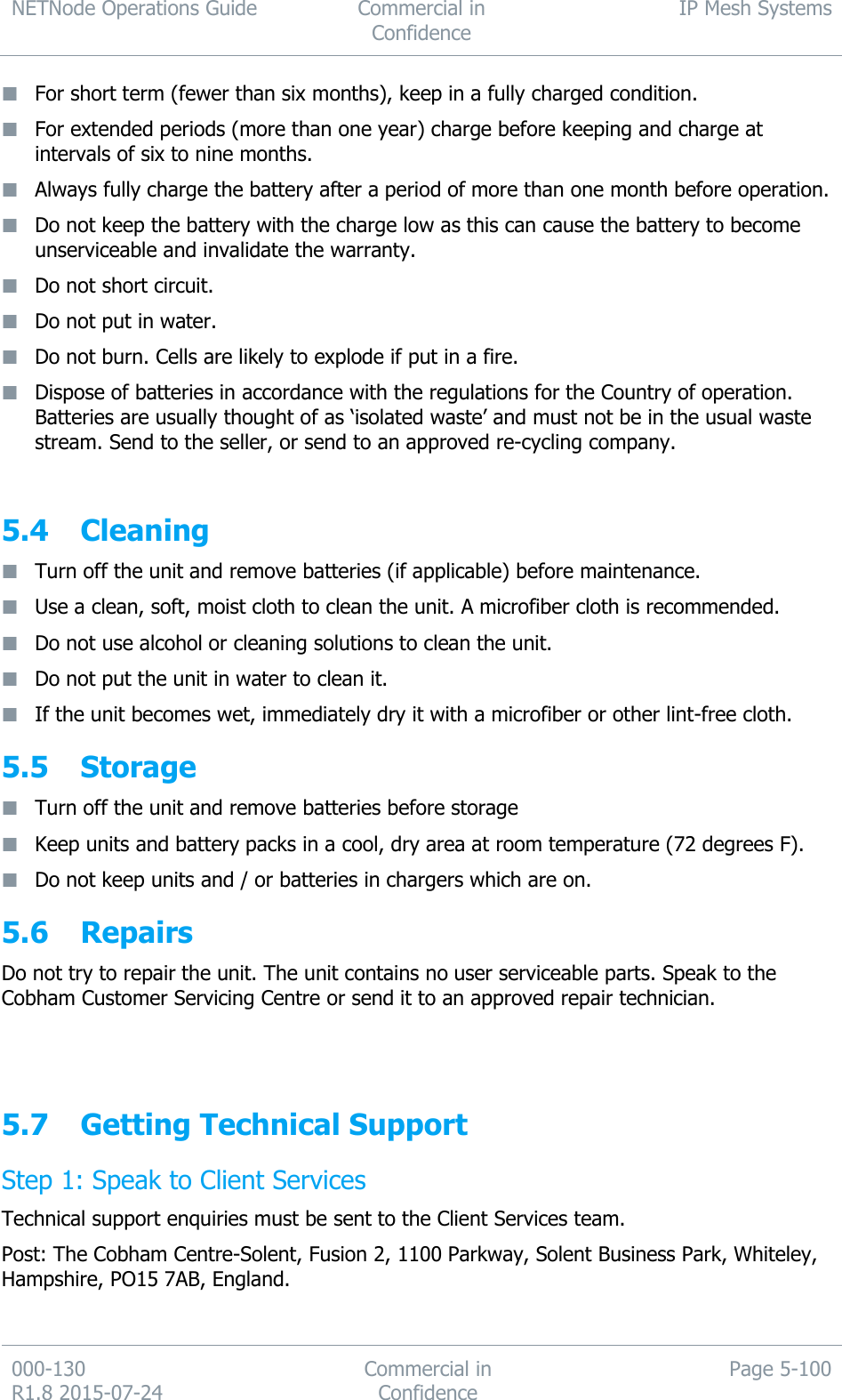 NETNode Operations Guide  Commercial in Confidence IP Mesh Systems  000-130   R1.8 2015-07-24 Commercial in Confidence Page 5-100   For short term (fewer than six months), keep in a fully charged condition.  For extended periods (more than one year) charge before keeping and charge at intervals of six to nine months.  Always fully charge the battery after a period of more than one month before operation.  Do not keep the battery with the charge low as this can cause the battery to become unserviceable and invalidate the warranty.  Do not short circuit.  Do not put in water.  Do not burn. Cells are likely to explode if put in a fire.  Dispose of batteries in accordance with the regulations for the Country of operation. Batteries are usually thought of as ‘isolated waste’ and must not be in the usual waste stream. Send to the seller, or send to an approved re-cycling company.  5.4 Cleaning  Turn off the unit and remove batteries (if applicable) before maintenance.  Use a clean, soft, moist cloth to clean the unit. A microfiber cloth is recommended.  Do not use alcohol or cleaning solutions to clean the unit.  Do not put the unit in water to clean it.  If the unit becomes wet, immediately dry it with a microfiber or other lint-free cloth. 5.5 Storage  Turn off the unit and remove batteries before storage  Keep units and battery packs in a cool, dry area at room temperature (72 degrees F).  Do not keep units and / or batteries in chargers which are on. 5.6 Repairs Do not try to repair the unit. The unit contains no user serviceable parts. Speak to the Cobham Customer Servicing Centre or send it to an approved repair technician.    5.7 Getting Technical Support Step 1: Speak to Client Services Technical support enquiries must be sent to the Client Services team. Post: The Cobham Centre-Solent, Fusion 2, 1100 Parkway, Solent Business Park, Whiteley, Hampshire, PO15 7AB, England. 