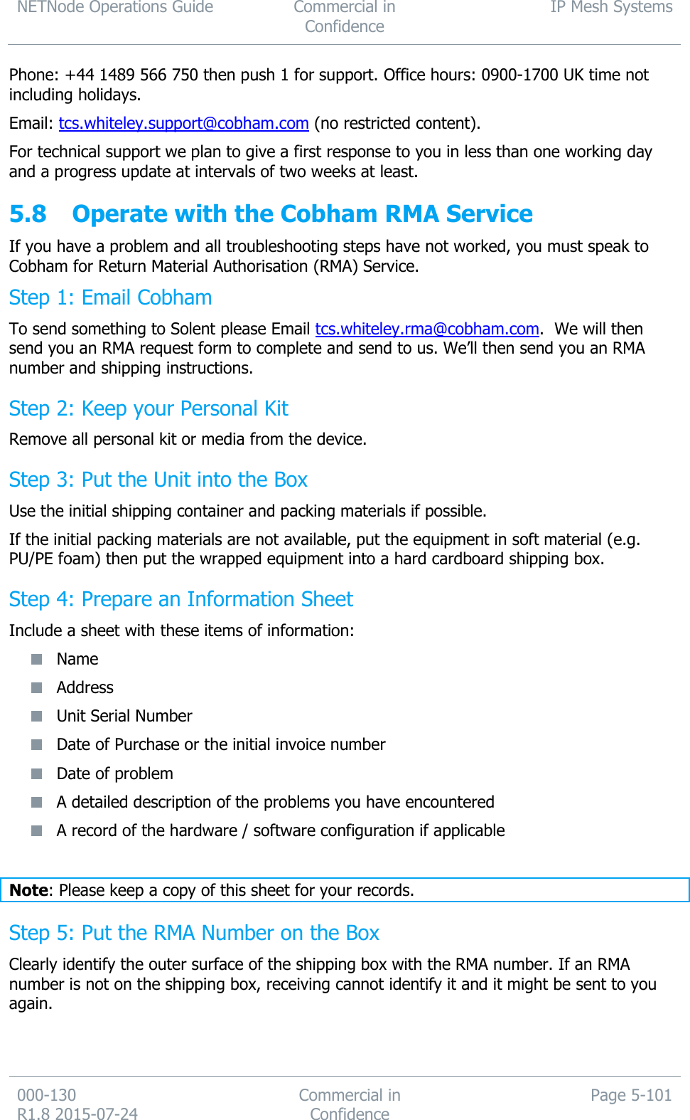 NETNode Operations Guide  Commercial in Confidence IP Mesh Systems  000-130   R1.8 2015-07-24 Commercial in Confidence Page 5-101  Phone: +44 1489 566 750 then push 1 for support. Office hours: 0900-1700 UK time not including holidays. Email: tcs.whiteley.support@cobham.com (no restricted content). For technical support we plan to give a first response to you in less than one working day and a progress update at intervals of two weeks at least.   5.8 Operate with the Cobham RMA Service If you have a problem and all troubleshooting steps have not worked, you must speak to Cobham for Return Material Authorisation (RMA) Service. Step 1: Email Cobham To send something to Solent please Email tcs.whiteley.rma@cobham.com.  We will then send you an RMA request form to complete and send to us. We’ll then send you an RMA number and shipping instructions.  Step 2: Keep your Personal Kit Remove all personal kit or media from the device. Step 3: Put the Unit into the Box Use the initial shipping container and packing materials if possible. If the initial packing materials are not available, put the equipment in soft material (e.g. PU/PE foam) then put the wrapped equipment into a hard cardboard shipping box. Step 4: Prepare an Information Sheet Include a sheet with these items of information:  Name  Address  Unit Serial Number  Date of Purchase or the initial invoice number  Date of problem  A detailed description of the problems you have encountered  A record of the hardware / software configuration if applicable  Note: Please keep a copy of this sheet for your records. Step 5: Put the RMA Number on the Box Clearly identify the outer surface of the shipping box with the RMA number. If an RMA number is not on the shipping box, receiving cannot identify it and it might be sent to you again. 