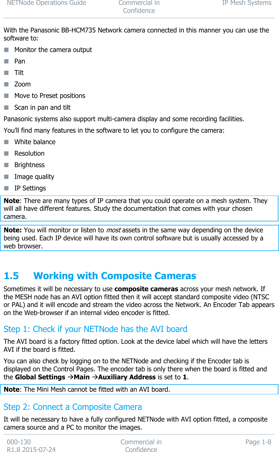 NETNode Operations Guide  Commercial in Confidence IP Mesh Systems  000-130   R1.8 2015-07-24 Commercial in Confidence Page 1-8  With the Panasonic BB-HCM735 Network camera connected in this manner you can use the software to:  Monitor the camera output  Pan  Tilt  Zoom  Move to Preset positions  Scan in pan and tilt Panasonic systems also support multi-camera display and some recording facilities. You’ll find many features in the software to let you to configure the camera:  White balance  Resolution  Brightness  Image quality  IP Settings Note: There are many types of IP camera that you could operate on a mesh system. They will all have different features. Study the documentation that comes with your chosen camera. Note: You will monitor or listen to most assets in the same way depending on the device being used. Each IP device will have its own control software but is usually accessed by a web browser.  1.5 Working with Composite Cameras Sometimes it will be necessary to use composite cameras across your mesh network. If the MESH node has an AVI option fitted then it will accept standard composite video (NTSC or PAL) and it will encode and stream the video across the Network. An Encoder Tab appears on the Web-browser if an internal video encoder is fitted. Step 1: Check if your NETNode has the AVI board The AVI board is a factory fitted option. Look at the device label which will have the letters AVI if the board is fitted. You can also check by logging on to the NETNode and checking if the Encoder tab is displayed on the Control Pages. The encoder tab is only there when the board is fitted and the Global Settings Main Auxiliary Address is set to 1. Note: The Mini Mesh cannot be fitted with an AVI board. Step 2: Connect a Composite Camera It will be necessary to have a fully configured NETNode with AVI option fitted, a composite camera source and a PC to monitor the images. 