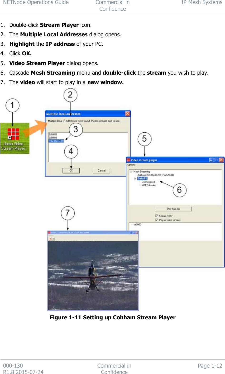 NETNode Operations Guide  Commercial in Confidence IP Mesh Systems  000-130   R1.8 2015-07-24 Commercial in Confidence Page 1-12  1. Double-click Stream Player icon. 2. The Multiple Local Addresses dialog opens. 3. Highlight the IP address of your PC. 4. Click OK. 5. Video Stream Player dialog opens. 6. Cascade Mesh Streaming menu and double-click the stream you wish to play. 7. The video will start to play in a new window.  Figure 1-11 Setting up Cobham Stream Player  