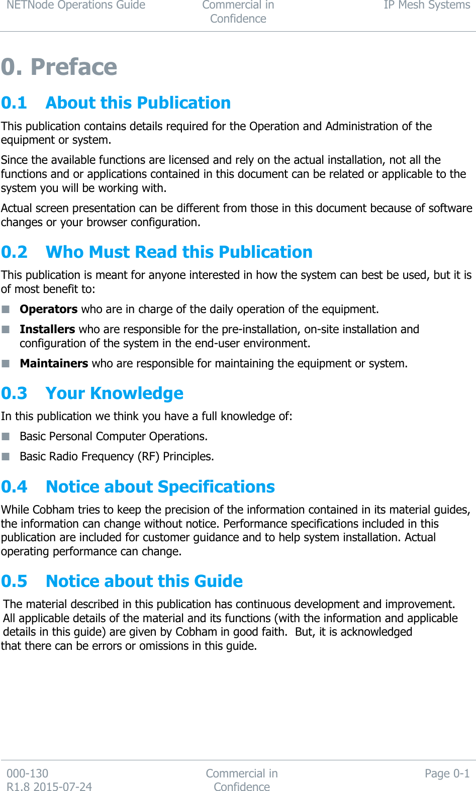 NETNode Operations Guide  Commercial in Confidence IP Mesh Systems  000-130   R1.8 2015-07-24 Commercial in Confidence Page 0-1  0. Preface 0.1 About this Publication This publication contains details required for the Operation and Administration of the equipment or system. Since the available functions are licensed and rely on the actual installation, not all the functions and or applications contained in this document can be related or applicable to the system you will be working with. Actual screen presentation can be different from those in this document because of software changes or your browser configuration. 0.2 Who Must Read this Publication This publication is meant for anyone interested in how the system can best be used, but it is of most benefit to:  Operators who are in charge of the daily operation of the equipment.  Installers who are responsible for the pre-installation, on-site installation and configuration of the system in the end-user environment.  Maintainers who are responsible for maintaining the equipment or system. 0.3 Your Knowledge  In this publication we think you have a full knowledge of:  Basic Personal Computer Operations.  Basic Radio Frequency (RF) Principles. 0.4 Notice about Specifications While Cobham tries to keep the precision of the information contained in its material guides, the information can change without notice. Performance specifications included in this publication are included for customer guidance and to help system installation. Actual operating performance can change. 0.5 Notice about this Guide The material described in this publication has continuous development and improvement.  All applicable details of the material and its functions (with the information and applicable details in this guide) are given by Cobham in good faith.  But, it is acknowledged that there can be errors or omissions in this guide.  