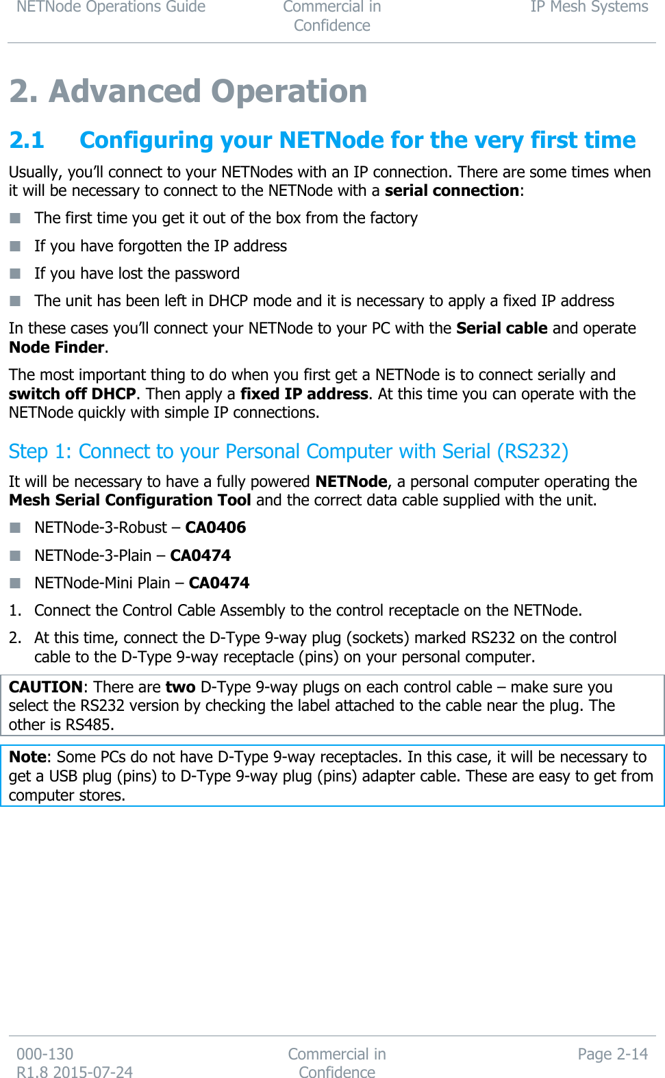 NETNode Operations Guide  Commercial in Confidence IP Mesh Systems  000-130   R1.8 2015-07-24 Commercial in Confidence Page 2-14  2. Advanced Operation 2.1 Configuring your NETNode for the very first time Usually, you’ll connect to your NETNodes with an IP connection. There are some times when it will be necessary to connect to the NETNode with a serial connection:  The first time you get it out of the box from the factory  If you have forgotten the IP address  If you have lost the password  The unit has been left in DHCP mode and it is necessary to apply a fixed IP address In these cases you’ll connect your NETNode to your PC with the Serial cable and operate Node Finder. The most important thing to do when you first get a NETNode is to connect serially and switch off DHCP. Then apply a fixed IP address. At this time you can operate with the NETNode quickly with simple IP connections. Step 1: Connect to your Personal Computer with Serial (RS232) It will be necessary to have a fully powered NETNode, a personal computer operating the Mesh Serial Configuration Tool and the correct data cable supplied with the unit.  NETNode-3-Robust – CA0406  NETNode-3-Plain – CA0474  NETNode-Mini Plain – CA0474   1. Connect the Control Cable Assembly to the control receptacle on the NETNode. 2. At this time, connect the D-Type 9-way plug (sockets) marked RS232 on the control cable to the D-Type 9-way receptacle (pins) on your personal computer. CAUTION: There are two D-Type 9-way plugs on each control cable – make sure you select the RS232 version by checking the label attached to the cable near the plug. The other is RS485. Note: Some PCs do not have D-Type 9-way receptacles. In this case, it will be necessary to get a USB plug (pins) to D-Type 9-way plug (pins) adapter cable. These are easy to get from computer stores. 