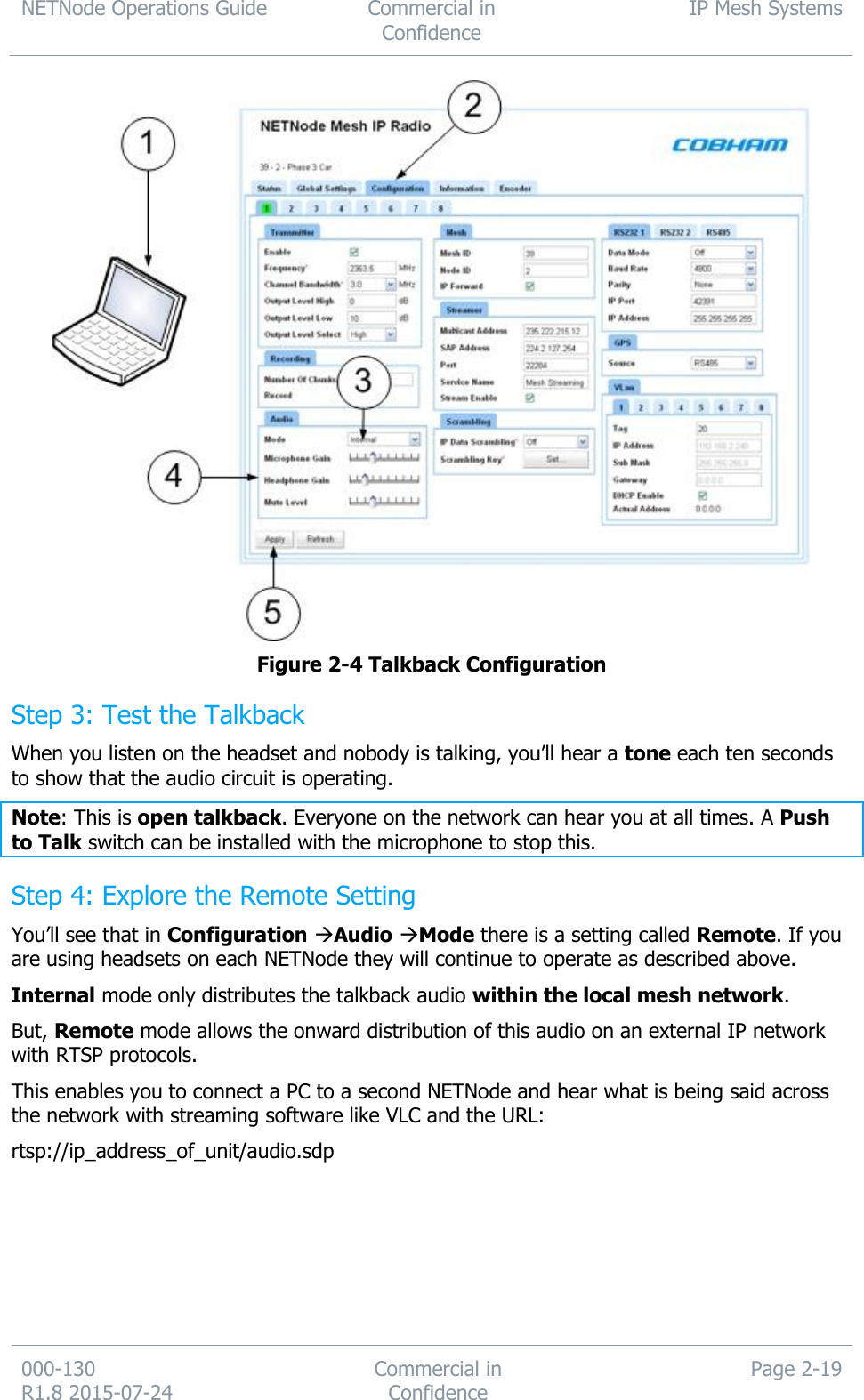 NETNode Operations Guide  Commercial in Confidence IP Mesh Systems  000-130   R1.8 2015-07-24 Commercial in Confidence Page 2-19   Figure 2-4 Talkback Configuration  Step 3: Test the Talkback When you listen on the headset and nobody is talking, you’ll hear a tone each ten seconds to show that the audio circuit is operating. Note: This is open talkback. Everyone on the network can hear you at all times. A Push to Talk switch can be installed with the microphone to stop this. Step 4: Explore the Remote Setting You’ll see that in Configuration Audio Mode there is a setting called Remote. If you are using headsets on each NETNode they will continue to operate as described above. Internal mode only distributes the talkback audio within the local mesh network. But, Remote mode allows the onward distribution of this audio on an external IP network with RTSP protocols. This enables you to connect a PC to a second NETNode and hear what is being said across the network with streaming software like VLC and the URL: rtsp://ip_address_of_unit/audio.sdp 