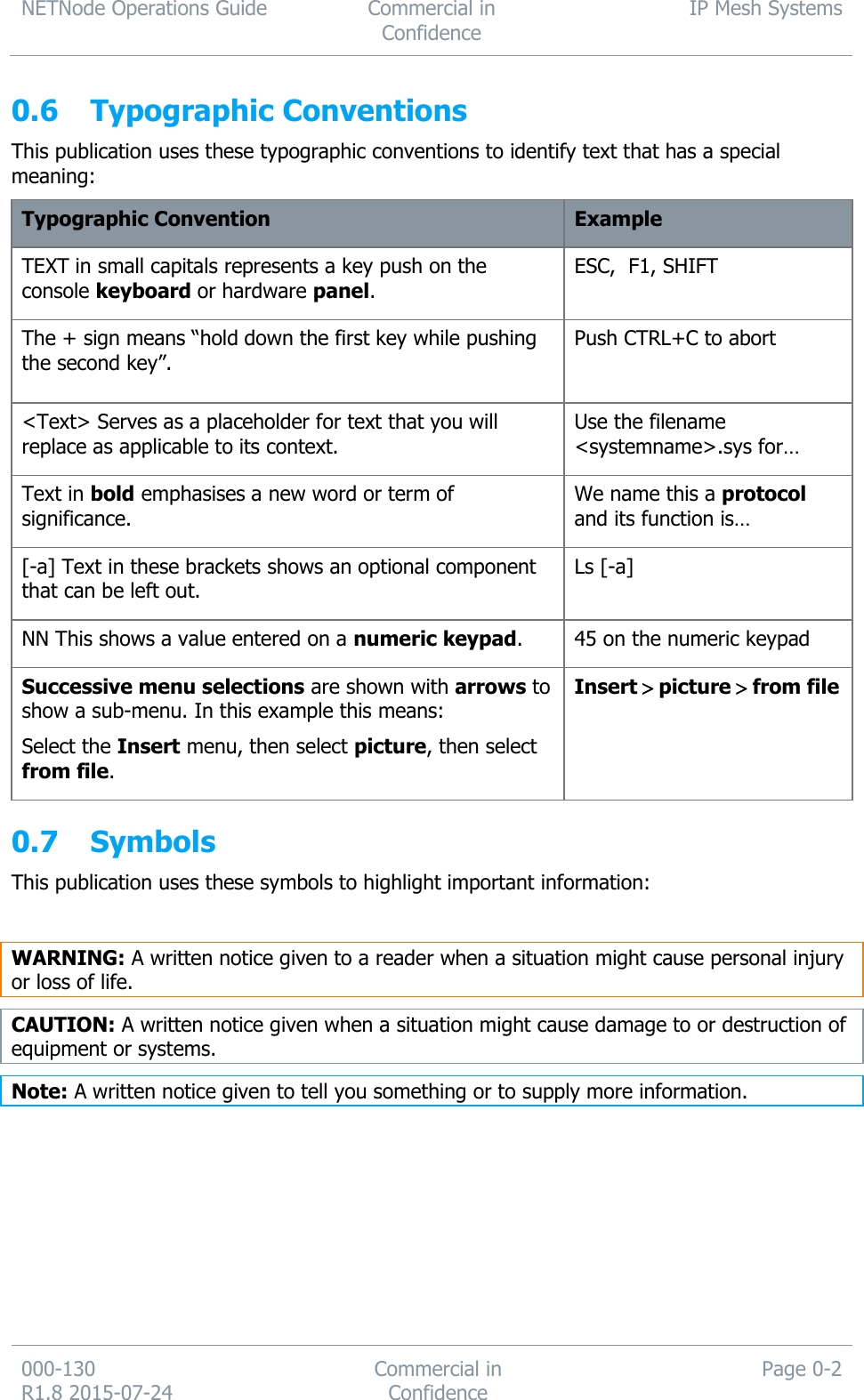 NETNode Operations Guide  Commercial in Confidence IP Mesh Systems  000-130   R1.8 2015-07-24 Commercial in Confidence Page 0-2  0.6 Typographic Conventions This publication uses these typographic conventions to identify text that has a special meaning: Typographic Convention Example TEXT in small capitals represents a key push on the console keyboard or hardware panel. ESC,  F1, SHIFT The + sign means “hold down the first key while pushing the second key”. Push CTRL+C to abort  &lt;Text&gt; Serves as a placeholder for text that you will replace as applicable to its context. Use the filename &lt;systemname&gt;.sys for… Text in bold emphasises a new word or term of significance. We name this a protocol and its function is… [-a] Text in these brackets shows an optional component that can be left out. Ls [-a] NN This shows a value entered on a numeric keypad. 45 on the numeric keypad Successive menu selections are shown with arrows to show a sub-menu. In this example this means:  Select the Insert menu, then select picture, then select from file. Insertpicturefrom file  0.7 Symbols This publication uses these symbols to highlight important information:  WARNING: A written notice given to a reader when a situation might cause personal injury or loss of life. CAUTION: A written notice given when a situation might cause damage to or destruction of equipment or systems. Note: A written notice given to tell you something or to supply more information.     