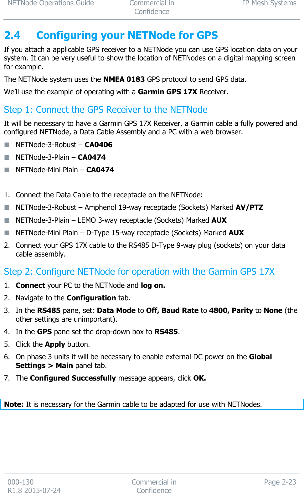 NETNode Operations Guide  Commercial in Confidence IP Mesh Systems  000-130   R1.8 2015-07-24 Commercial in Confidence Page 2-23  2.4 Configuring your NETNode for GPS If you attach a applicable GPS receiver to a NETNode you can use GPS location data on your system. It can be very useful to show the location of NETNodes on a digital mapping screen for example. The NETNode system uses the NMEA 0183 GPS protocol to send GPS data. We’ll use the example of operating with a Garmin GPS 17X Receiver. Step 1: Connect the GPS Receiver to the NETNode It will be necessary to have a Garmin GPS 17X Receiver, a Garmin cable a fully powered and configured NETNode, a Data Cable Assembly and a PC with a web browser.  NETNode-3-Robust – CA0406  NETNode-3-Plain – CA0474  NETNode-Mini Plain – CA0474  1. Connect the Data Cable to the receptacle on the NETNode:  NETNode-3-Robust – Amphenol 19-way receptacle (Sockets) Marked AV/PTZ  NETNode-3-Plain – LEMO 3-way receptacle (Sockets) Marked AUX  NETNode-Mini Plain – D-Type 15-way receptacle (Sockets) Marked AUX 2. Connect your GPS 17X cable to the RS485 D-Type 9-way plug (sockets) on your data cable assembly. Step 2: Configure NETNode for operation with the Garmin GPS 17X  1. Connect your PC to the NETNode and log on. 2. Navigate to the Configuration tab. 3. In the RS485 pane, set: Data Mode to Off, Baud Rate to 4800, Parity to None (the other settings are unimportant). 4. In the GPS pane set the drop-down box to RS485. 5. Click the Apply button. 6. On phase 3 units it will be necessary to enable external DC power on the Global Settings &gt; Main panel tab. 7. The Configured Successfully message appears, click OK.  Note: It is necessary for the Garmin cable to be adapted for use with NETNodes. 