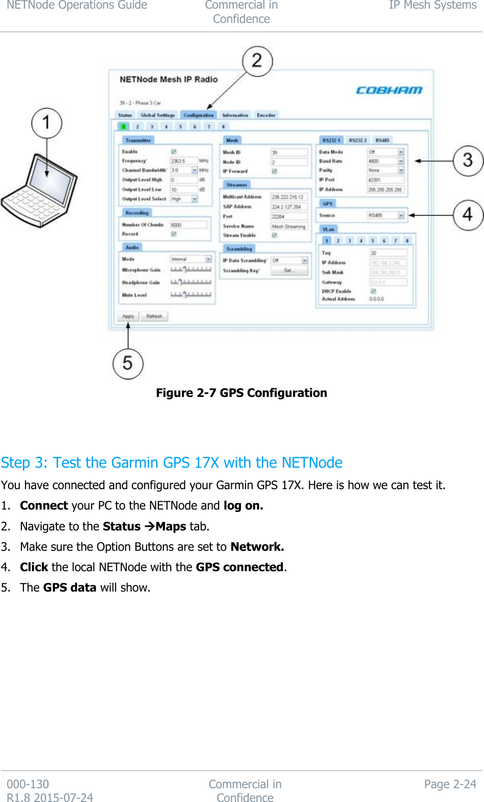 NETNode Operations Guide  Commercial in Confidence IP Mesh Systems  000-130   R1.8 2015-07-24 Commercial in Confidence Page 2-24   Figure 2-7 GPS Configuration   Step 3: Test the Garmin GPS 17X with the NETNode You have connected and configured your Garmin GPS 17X. Here is how we can test it. 1. Connect your PC to the NETNode and log on. 2. Navigate to the Status Maps tab. 3. Make sure the Option Buttons are set to Network. 4. Click the local NETNode with the GPS connected. 5. The GPS data will show. 