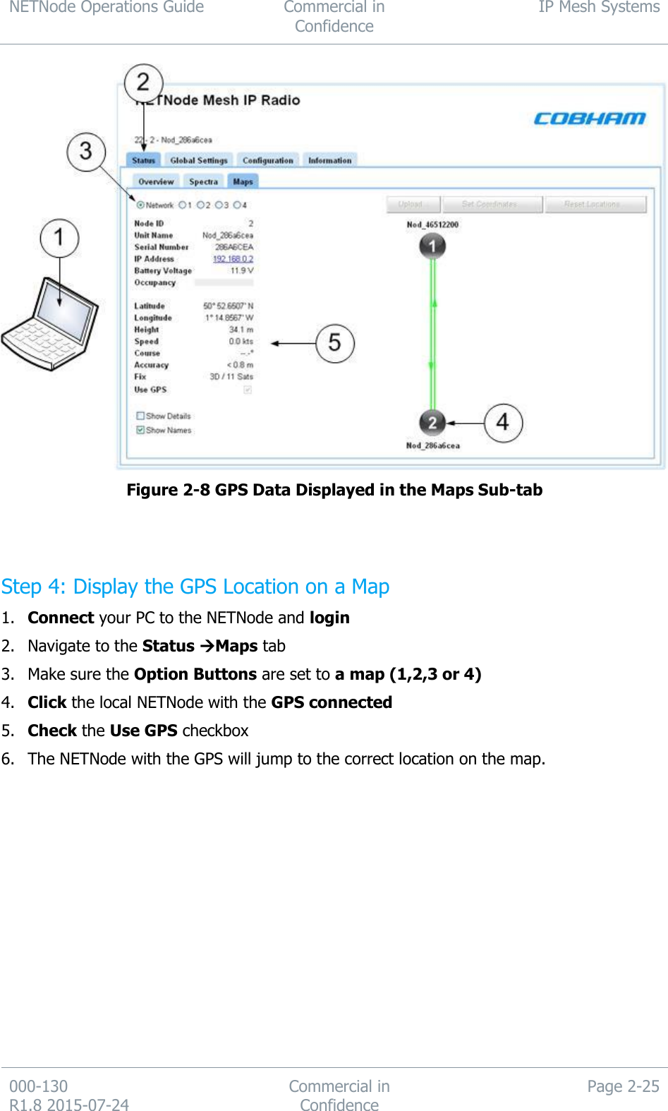 NETNode Operations Guide  Commercial in Confidence IP Mesh Systems  000-130   R1.8 2015-07-24 Commercial in Confidence Page 2-25   Figure 2-8 GPS Data Displayed in the Maps Sub-tab   Step 4: Display the GPS Location on a Map 1. Connect your PC to the NETNode and login 2. Navigate to the Status Maps tab 3. Make sure the Option Buttons are set to a map (1,2,3 or 4) 4. Click the local NETNode with the GPS connected 5. Check the Use GPS checkbox 6. The NETNode with the GPS will jump to the correct location on the map. 