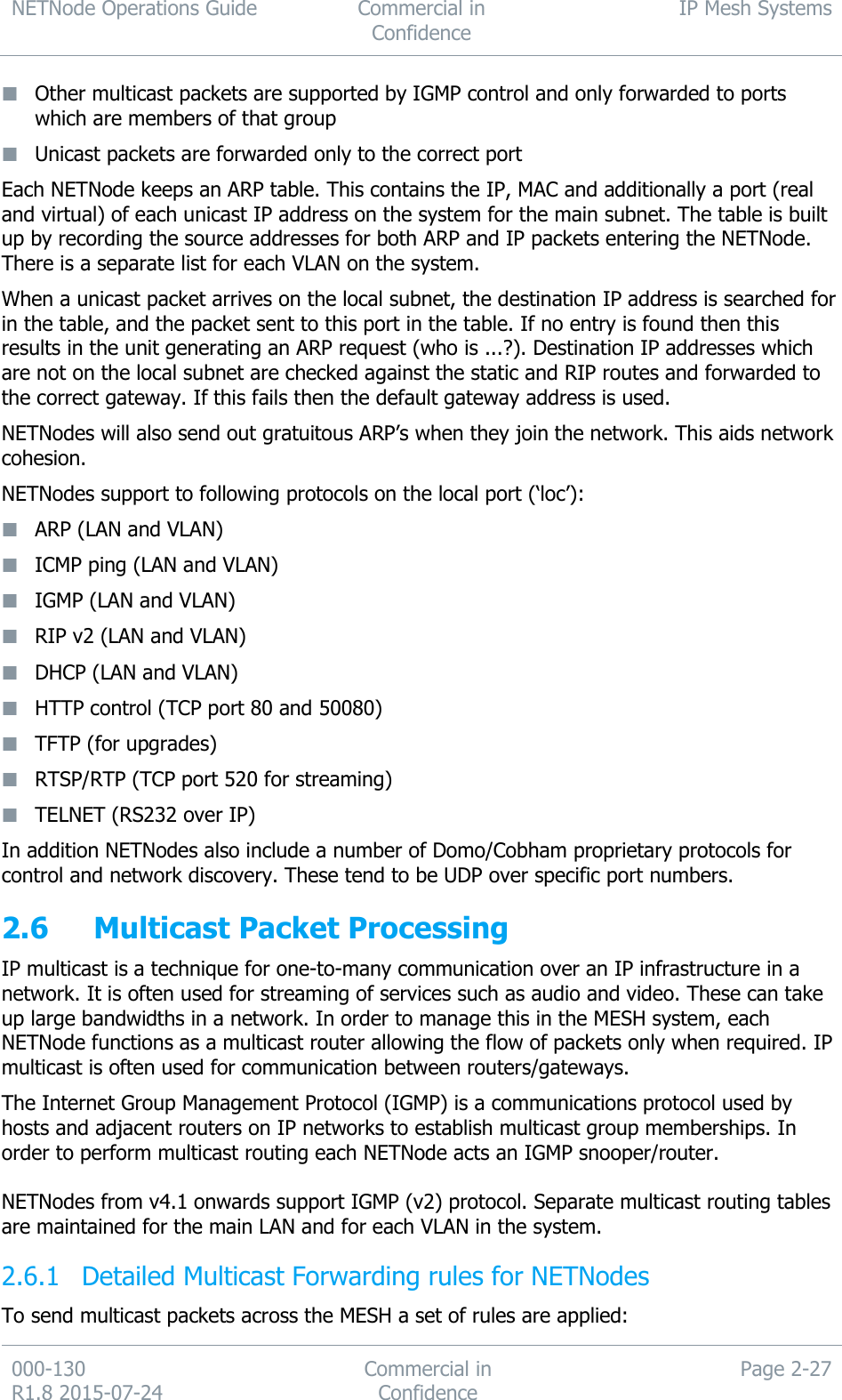 NETNode Operations Guide  Commercial in Confidence IP Mesh Systems  000-130   R1.8 2015-07-24 Commercial in Confidence Page 2-27   Other multicast packets are supported by IGMP control and only forwarded to ports which are members of that group   Unicast packets are forwarded only to the correct port Each NETNode keeps an ARP table. This contains the IP, MAC and additionally a port (real and virtual) of each unicast IP address on the system for the main subnet. The table is built up by recording the source addresses for both ARP and IP packets entering the NETNode. There is a separate list for each VLAN on the system.  When a unicast packet arrives on the local subnet, the destination IP address is searched for in the table, and the packet sent to this port in the table. If no entry is found then this results in the unit generating an ARP request (who is ...?). Destination IP addresses which are not on the local subnet are checked against the static and RIP routes and forwarded to the correct gateway. If this fails then the default gateway address is used. NETNodes will also send out gratuitous ARP’s when they join the network. This aids network cohesion. NETNodes support to following protocols on the local port (‘loc’):  ARP (LAN and VLAN)  ICMP ping (LAN and VLAN)  IGMP (LAN and VLAN)  RIP v2 (LAN and VLAN)  DHCP (LAN and VLAN)  HTTP control (TCP port 80 and 50080)  TFTP (for upgrades)  RTSP/RTP (TCP port 520 for streaming)  TELNET (RS232 over IP) In addition NETNodes also include a number of Domo/Cobham proprietary protocols for control and network discovery. These tend to be UDP over specific port numbers. 2.6 Multicast Packet Processing  IP multicast is a technique for one-to-many communication over an IP infrastructure in a network. It is often used for streaming of services such as audio and video. These can take up large bandwidths in a network. In order to manage this in the MESH system, each NETNode functions as a multicast router allowing the flow of packets only when required. IP multicast is often used for communication between routers/gateways. The Internet Group Management Protocol (IGMP) is a communications protocol used by hosts and adjacent routers on IP networks to establish multicast group memberships. In order to perform multicast routing each NETNode acts an IGMP snooper/router.  NETNodes from v4.1 onwards support IGMP (v2) protocol. Separate multicast routing tables are maintained for the main LAN and for each VLAN in the system.  Detailed Multicast Forwarding rules for NETNodes 2.6.1To send multicast packets across the MESH a set of rules are applied: 