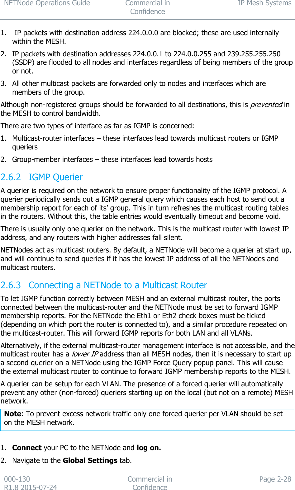 NETNode Operations Guide  Commercial in Confidence IP Mesh Systems  000-130   R1.8 2015-07-24 Commercial in Confidence Page 2-28  1.  IP packets with destination address 224.0.0.0 are blocked; these are used internally within the MESH. 2. IP packets with destination addresses 224.0.0.1 to 224.0.0.255 and 239.255.255.250 (SSDP) are flooded to all nodes and interfaces regardless of being members of the group or not. 3. All other multicast packets are forwarded only to nodes and interfaces which are members of the group. Although non-registered groups should be forwarded to all destinations, this is prevented in the MESH to control bandwidth. There are two types of interface as far as IGMP is concerned: 1. Multicast-router interfaces – these interfaces lead towards multicast routers or IGMP queriers 2. Group-member interfaces – these interfaces lead towards hosts  IGMP Querier 2.6.2A querier is required on the network to ensure proper functionality of the IGMP protocol. A querier periodically sends out a IGMP general query which causes each host to send out a membership report for each of its’ group. This in turn refreshes the multicast routing tables in the routers. Without this, the table entries would eventually timeout and become void. There is usually only one querier on the network. This is the multicast router with lowest IP address, and any routers with higher addresses fall silent. NETNodes act as multicast routers. By default, a NETNode will become a querier at start up, and will continue to send queries if it has the lowest IP address of all the NETNodes and multicast routers.  Connecting a NETNode to a Multicast Router 2.6.3To let IGMP function correctly between MESH and an external multicast router, the ports connected between the multicast-router and the NETNode must be set to forward IGMP membership reports. For the NETNode the Eth1 or Eth2 check boxes must be ticked (depending on which port the router is connected to), and a similar procedure repeated on the multicast-router. This will forward IGMP reports for both LAN and all VLANs. Alternatively, if the external multicast-router management interface is not accessible, and the multicast router has a lower IP address than all MESH nodes, then it is necessary to start up a second querier on a NETNode using the IGMP Force Query popup panel. This will cause the external multicast router to continue to forward IGMP membership reports to the MESH. A querier can be setup for each VLAN. The presence of a forced querier will automatically prevent any other (non-forced) queriers starting up on the local (but not on a remote) MESH network. Note: To prevent excess network traffic only one forced querier per VLAN should be set on the MESH network.  1. Connect your PC to the NETNode and log on. 2. Navigate to the Global Settings tab. 