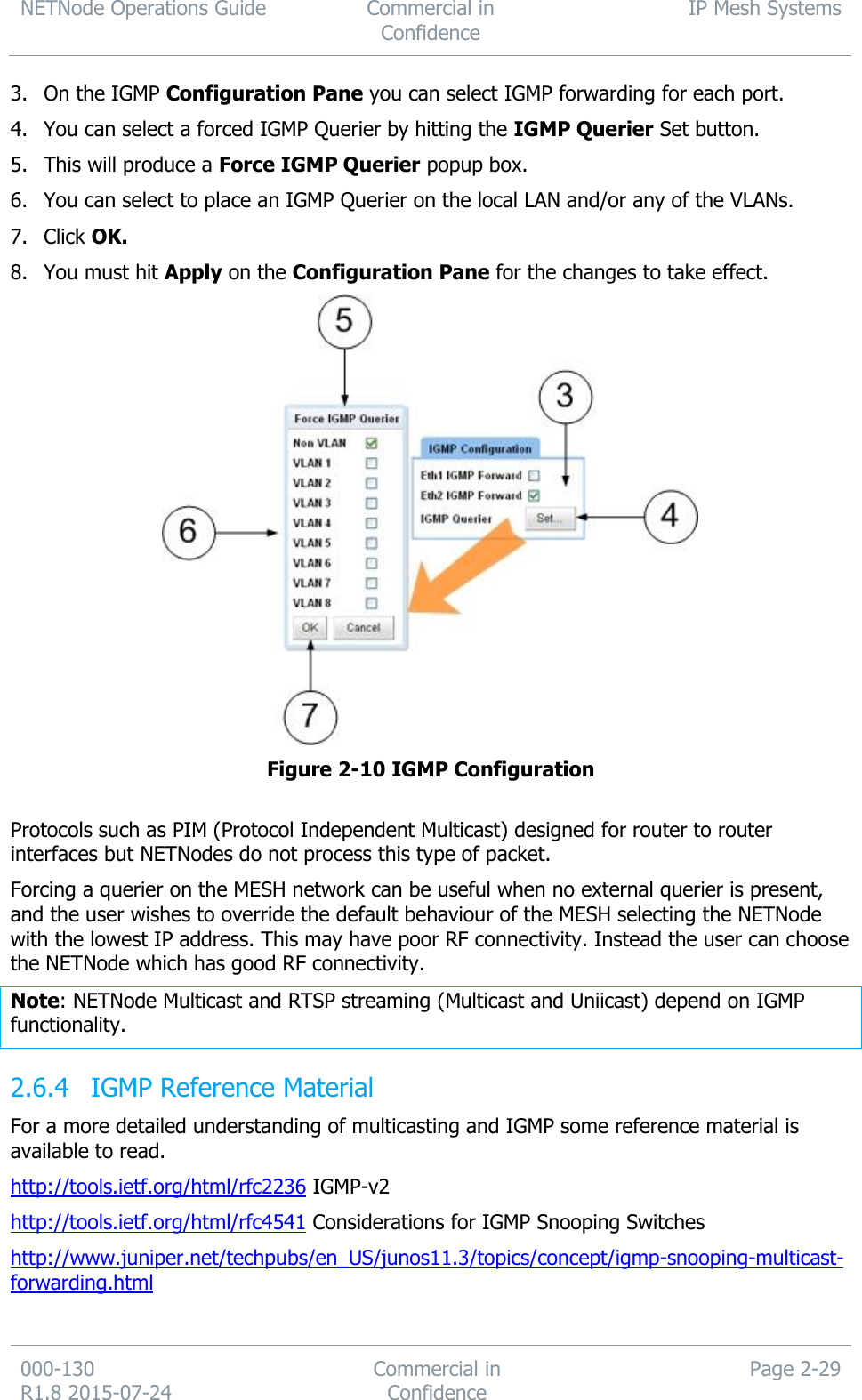 NETNode Operations Guide  Commercial in Confidence IP Mesh Systems  000-130   R1.8 2015-07-24 Commercial in Confidence Page 2-29  3. On the IGMP Configuration Pane you can select IGMP forwarding for each port. 4. You can select a forced IGMP Querier by hitting the IGMP Querier Set button. 5. This will produce a Force IGMP Querier popup box. 6. You can select to place an IGMP Querier on the local LAN and/or any of the VLANs. 7. Click OK. 8. You must hit Apply on the Configuration Pane for the changes to take effect.  Figure 2-10 IGMP Configuration  Protocols such as PIM (Protocol Independent Multicast) designed for router to router interfaces but NETNodes do not process this type of packet. Forcing a querier on the MESH network can be useful when no external querier is present, and the user wishes to override the default behaviour of the MESH selecting the NETNode with the lowest IP address. This may have poor RF connectivity. Instead the user can choose the NETNode which has good RF connectivity. Note: NETNode Multicast and RTSP streaming (Multicast and Uniicast) depend on IGMP functionality.  IGMP Reference Material 2.6.4For a more detailed understanding of multicasting and IGMP some reference material is available to read. http://tools.ietf.org/html/rfc2236 IGMP-v2 http://tools.ietf.org/html/rfc4541 Considerations for IGMP Snooping Switches http://www.juniper.net/techpubs/en_US/junos11.3/topics/concept/igmp-snooping-multicast-forwarding.html  