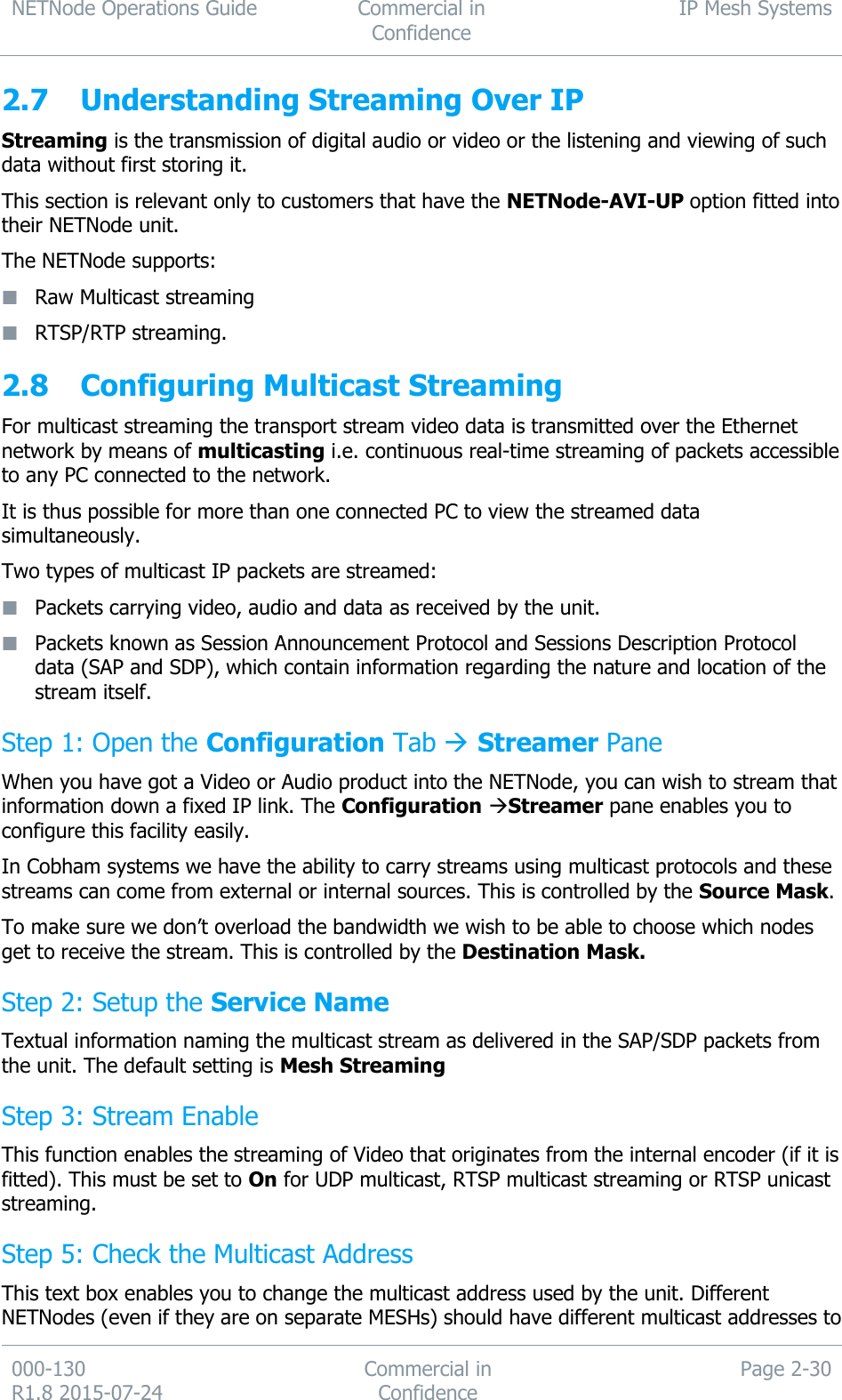 NETNode Operations Guide  Commercial in Confidence IP Mesh Systems  000-130   R1.8 2015-07-24 Commercial in Confidence Page 2-30  2.7 Understanding Streaming Over IP Streaming is the transmission of digital audio or video or the listening and viewing of such data without first storing it. This section is relevant only to customers that have the NETNode-AVI-UP option fitted into their NETNode unit. The NETNode supports:  Raw Multicast streaming  RTSP/RTP streaming. 2.8 Configuring Multicast Streaming For multicast streaming the transport stream video data is transmitted over the Ethernet network by means of multicasting i.e. continuous real-time streaming of packets accessible to any PC connected to the network. It is thus possible for more than one connected PC to view the streamed data simultaneously. Two types of multicast IP packets are streamed:  Packets carrying video, audio and data as received by the unit.  Packets known as Session Announcement Protocol and Sessions Description Protocol data (SAP and SDP), which contain information regarding the nature and location of the stream itself. Step 1: Open the Configuration Tab  Streamer Pane When you have got a Video or Audio product into the NETNode, you can wish to stream that information down a fixed IP link. The Configuration Streamer pane enables you to configure this facility easily. In Cobham systems we have the ability to carry streams using multicast protocols and these streams can come from external or internal sources. This is controlled by the Source Mask.  To make sure we don’t overload the bandwidth we wish to be able to choose which nodes get to receive the stream. This is controlled by the Destination Mask. Step 2: Setup the Service Name Textual information naming the multicast stream as delivered in the SAP/SDP packets from the unit. The default setting is Mesh Streaming Step 3: Stream Enable This function enables the streaming of Video that originates from the internal encoder (if it is fitted). This must be set to On for UDP multicast, RTSP multicast streaming or RTSP unicast streaming. Step 5: Check the Multicast Address This text box enables you to change the multicast address used by the unit. Different NETNodes (even if they are on separate MESHs) should have different multicast addresses to 