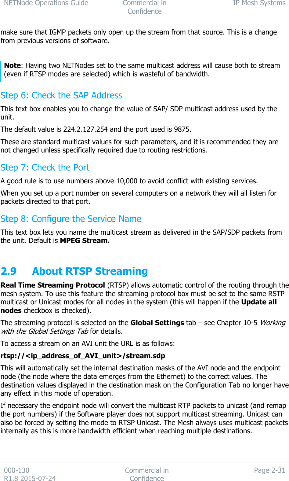 NETNode Operations Guide  Commercial in Confidence IP Mesh Systems  000-130   R1.8 2015-07-24 Commercial in Confidence Page 2-31  make sure that IGMP packets only open up the stream from that source. This is a change from previous versions of software.  Note: Having two NETNodes set to the same multicast address will cause both to stream (even if RTSP modes are selected) which is wasteful of bandwidth. Step 6: Check the SAP Address This text box enables you to change the value of SAP/ SDP multicast address used by the unit. The default value is 224.2.127.254 and the port used is 9875. These are standard multicast values for such parameters, and it is recommended they are not changed unless specifically required due to routing restrictions. Step 7: Check the Port A good rule is to use numbers above 10,000 to avoid conflict with existing services. When you set up a port number on several computers on a network they will all listen for packets directed to that port. Step 8: Configure the Service Name This text box lets you name the multicast stream as delivered in the SAP/SDP packets from the unit. Default is MPEG Stream.  2.9 About RTSP Streaming Real Time Streaming Protocol (RTSP) allows automatic control of the routing through the mesh system. To use this feature the streaming protocol box must be set to the same RSTP multicast or Unicast modes for all nodes in the system (this will happen if the Update all nodes checkbox is checked). The streaming protocol is selected on the Global Settings tab – see Chapter 10-5 Working with the Global Settings Tab for details. To access a stream on an AVI unit the URL is as follows: rtsp://&lt;ip_address_of_AVI_unit&gt;/stream.sdp This will automatically set the internal destination masks of the AVI node and the endpoint node (the node where the data emerges from the Ethernet) to the correct values. The destination values displayed in the destination mask on the Configuration Tab no longer have any effect in this mode of operation.  If necessary the endpoint node will convert the multicast RTP packets to unicast (and remap the port numbers) if the Software player does not support multicast streaming. Unicast can also be forced by setting the mode to RTSP Unicast. The Mesh always uses multicast packets internally as this is more bandwidth efficient when reaching multiple destinations. 