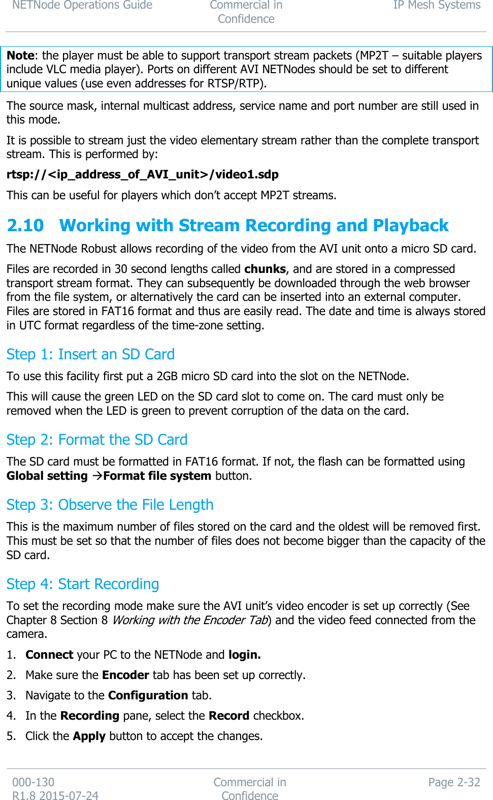 NETNode Operations Guide  Commercial in Confidence IP Mesh Systems  000-130   R1.8 2015-07-24 Commercial in Confidence Page 2-32  Note: the player must be able to support transport stream packets (MP2T – suitable players include VLC media player). Ports on different AVI NETNodes should be set to different unique values (use even addresses for RTSP/RTP). The source mask, internal multicast address, service name and port number are still used in this mode. It is possible to stream just the video elementary stream rather than the complete transport stream. This is performed by: rtsp://&lt;ip_address_of_AVI_unit&gt;/video1.sdp This can be useful for players which don’t accept MP2T streams. 2.10 Working with Stream Recording and Playback The NETNode Robust allows recording of the video from the AVI unit onto a micro SD card. Files are recorded in 30 second lengths called chunks, and are stored in a compressed transport stream format. They can subsequently be downloaded through the web browser from the file system, or alternatively the card can be inserted into an external computer. Files are stored in FAT16 format and thus are easily read. The date and time is always stored in UTC format regardless of the time-zone setting. Step 1: Insert an SD Card To use this facility first put a 2GB micro SD card into the slot on the NETNode. This will cause the green LED on the SD card slot to come on. The card must only be removed when the LED is green to prevent corruption of the data on the card. Step 2: Format the SD Card The SD card must be formatted in FAT16 format. If not, the flash can be formatted using Global setting Format file system button. Step 3: Observe the File Length This is the maximum number of files stored on the card and the oldest will be removed first. This must be set so that the number of files does not become bigger than the capacity of the SD card. Step 4: Start Recording To set the recording mode make sure the AVI unit’s video encoder is set up correctly (See Chapter 8 Section 8 Working with the Encoder Tab) and the video feed connected from the camera. 1. Connect your PC to the NETNode and login. 2. Make sure the Encoder tab has been set up correctly. 3. Navigate to the Configuration tab. 4. In the Recording pane, select the Record checkbox. 5. Click the Apply button to accept the changes. 