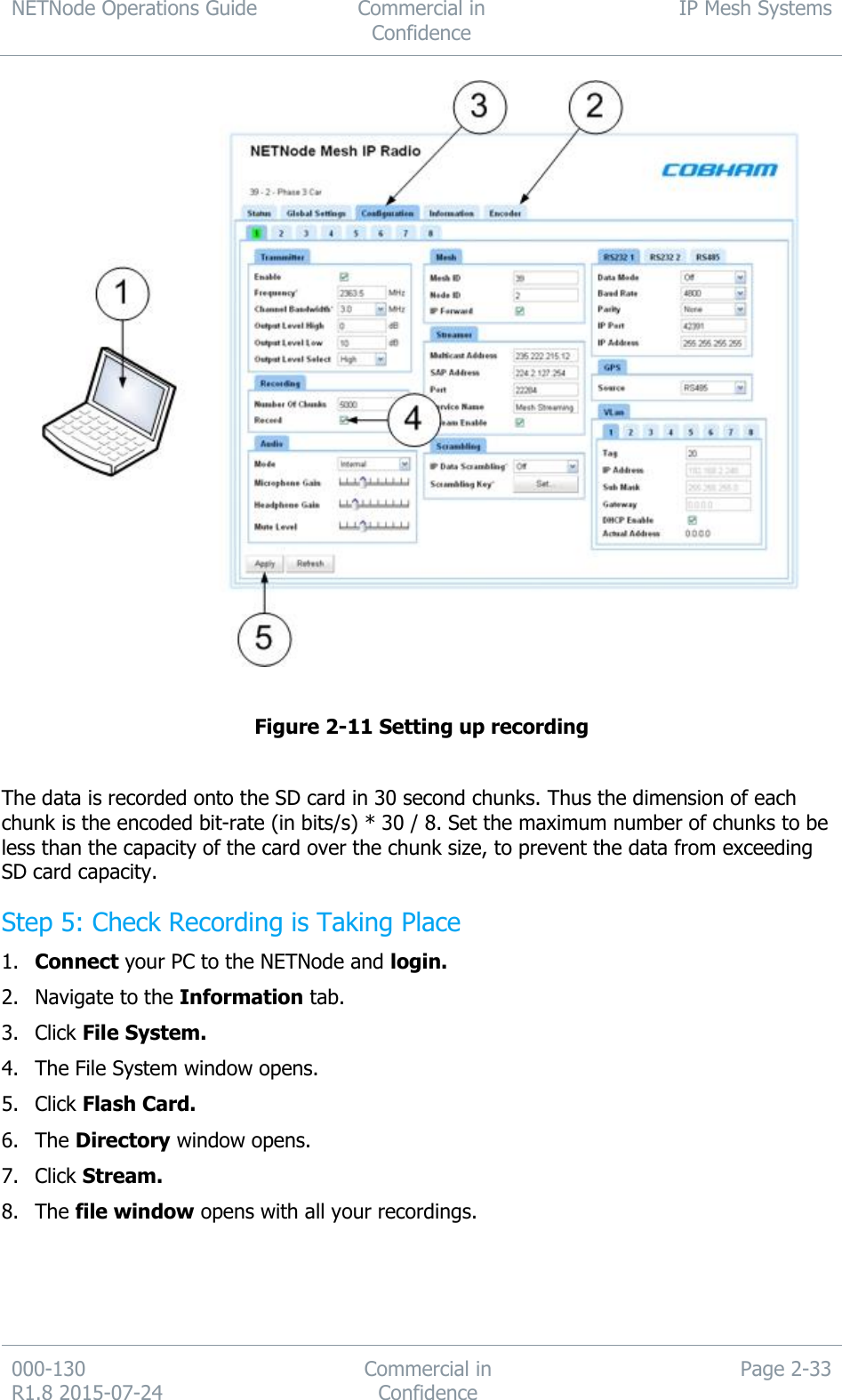 NETNode Operations Guide  Commercial in Confidence IP Mesh Systems  000-130   R1.8 2015-07-24 Commercial in Confidence Page 2-33    Figure 2-11 Setting up recording  The data is recorded onto the SD card in 30 second chunks. Thus the dimension of each chunk is the encoded bit-rate (in bits/s) * 30 / 8. Set the maximum number of chunks to be less than the capacity of the card over the chunk size, to prevent the data from exceeding SD card capacity. Step 5: Check Recording is Taking Place 1. Connect your PC to the NETNode and login. 2. Navigate to the Information tab. 3. Click File System. 4. The File System window opens. 5. Click Flash Card. 6. The Directory window opens. 7. Click Stream. 8. The file window opens with all your recordings. 