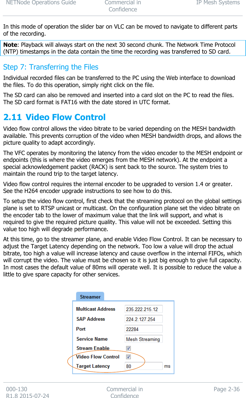 NETNode Operations Guide  Commercial in Confidence IP Mesh Systems  000-130   R1.8 2015-07-24 Commercial in Confidence Page 2-36  In this mode of operation the slider bar on VLC can be moved to navigate to different parts of the recording. Note: Playback will always start on the next 30 second chunk. The Network Time Protocol (NTP) timestamps in the data contain the time the recording was transferred to SD card. Step 7: Transferring the Files Individual recorded files can be transferred to the PC using the Web interface to download the files. To do this operation, simply right click on the file. The SD card can also be removed and inserted into a card slot on the PC to read the files. The SD card format is FAT16 with the date stored in UTC format. 2.11 Video Flow Control Video flow control allows the video bitrate to be varied depending on the MESH bandwidth available. This prevents corruption of the video when MESH bandwidth drops, and allows the picture quality to adapt accordingly.  The VFC operates by monitoring the latency from the video encoder to the MESH endpoint or endpoints (this is where the video emerges from the MESH network). At the endpoint a special acknowledgement packet (RACK) is sent back to the source. The system tries to maintain the round trip to the target latency. Video flow control requires the internal encoder to be upgraded to version 1.4 or greater. See the H264 encoder upgrade instructions to see how to do this. To setup the video flow control, first check that the streaming protocol on the global settings plane is set to RTSP unicast or multicast. On the configuration plane set the video bitrate on the encoder tab to the lower of maximum value that the link will support, and what is required to give the required picture quality. This value will not be exceeded. Setting this value too high will degrade performance. At this time, go to the streamer plane, and enable Video Flow Control. It can be necessary to adjust the Target Latency depending on the network. Too low a value will drop the actual bitrate, too high a value will increase latency and cause overflow in the internal FIFOs, which will corrupt the video. The value must be chosen so it is just big enough to give full capacity. In most cases the default value of 80ms will operate well. It is possible to reduce the value a little to give spare capacity for other services.   