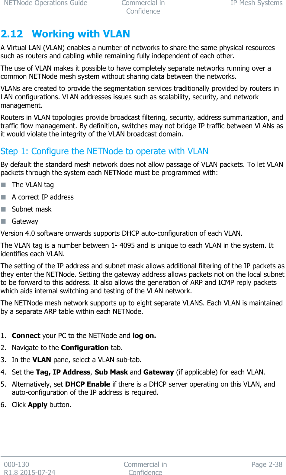 NETNode Operations Guide  Commercial in Confidence IP Mesh Systems  000-130   R1.8 2015-07-24 Commercial in Confidence Page 2-38  2.12 Working with VLAN A Virtual LAN (VLAN) enables a number of networks to share the same physical resources such as routers and cabling while remaining fully independent of each other. The use of VLAN makes it possible to have completely separate networks running over a common NETNode mesh system without sharing data between the networks. VLANs are created to provide the segmentation services traditionally provided by routers in LAN configurations. VLAN addresses issues such as scalability, security, and network management. Routers in VLAN topologies provide broadcast filtering, security, address summarization, and traffic flow management. By definition, switches may not bridge IP traffic between VLANs as it would violate the integrity of the VLAN broadcast domain. Step 1: Configure the NETNode to operate with VLAN By default the standard mesh network does not allow passage of VLAN packets. To let VLAN packets through the system each NETNode must be programmed with:  The VLAN tag  A correct IP address  Subnet mask  Gateway Version 4.0 software onwards supports DHCP auto-configuration of each VLAN. The VLAN tag is a number between 1- 4095 and is unique to each VLAN in the system. It identifies each VLAN. The setting of the IP address and subnet mask allows additional filtering of the IP packets as they enter the NETNode. Setting the gateway address allows packets not on the local subnet to be forward to this address. It also allows the generation of ARP and ICMP reply packets which aids internal switching and testing of the VLAN network. The NETNode mesh network supports up to eight separate VLANS. Each VLAN is maintained by a separate ARP table within each NETNode.  1. Connect your PC to the NETNode and log on. 2. Navigate to the Configuration tab. 3. In the VLAN pane, select a VLAN sub-tab. 4. Set the Tag, IP Address, Sub Mask and Gateway (if applicable) for each VLAN. 5. Alternatively, set DHCP Enable if there is a DHCP server operating on this VLAN, and auto-configuration of the IP address is required. 6. Click Apply button.  