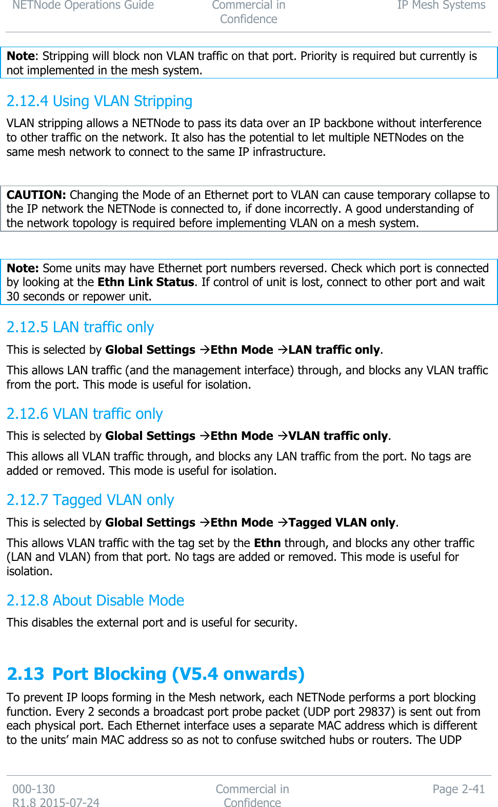 NETNode Operations Guide  Commercial in Confidence IP Mesh Systems  000-130   R1.8 2015-07-24 Commercial in Confidence Page 2-41  Note: Stripping will block non VLAN traffic on that port. Priority is required but currently is not implemented in the mesh system.  Using VLAN Stripping 2.12.4VLAN stripping allows a NETNode to pass its data over an IP backbone without interference to other traffic on the network. It also has the potential to let multiple NETNodes on the same mesh network to connect to the same IP infrastructure.   CAUTION: Changing the Mode of an Ethernet port to VLAN can cause temporary collapse to the IP network the NETNode is connected to, if done incorrectly. A good understanding of the network topology is required before implementing VLAN on a mesh system.  Note: Some units may have Ethernet port numbers reversed. Check which port is connected by looking at the Ethn Link Status. If control of unit is lost, connect to other port and wait 30 seconds or repower unit.  LAN traffic only 2.12.5This is selected by Global Settings Ethn Mode LAN traffic only. This allows LAN traffic (and the management interface) through, and blocks any VLAN traffic from the port. This mode is useful for isolation.  VLAN traffic only 2.12.6This is selected by Global Settings Ethn Mode VLAN traffic only. This allows all VLAN traffic through, and blocks any LAN traffic from the port. No tags are added or removed. This mode is useful for isolation.  Tagged VLAN only 2.12.7This is selected by Global Settings Ethn Mode Tagged VLAN only. This allows VLAN traffic with the tag set by the Ethn through, and blocks any other traffic (LAN and VLAN) from that port. No tags are added or removed. This mode is useful for isolation.  About Disable Mode 2.12.8This disables the external port and is useful for security.  2.13 Port Blocking (V5.4 onwards) To prevent IP loops forming in the Mesh network, each NETNode performs a port blocking function. Every 2 seconds a broadcast port probe packet (UDP port 29837) is sent out from each physical port. Each Ethernet interface uses a separate MAC address which is different to the units’ main MAC address so as not to confuse switched hubs or routers. The UDP 