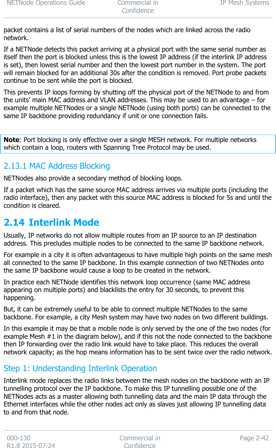 NETNode Operations Guide  Commercial in Confidence IP Mesh Systems  000-130   R1.8 2015-07-24 Commercial in Confidence Page 2-42  packet contains a list of serial numbers of the nodes which are linked across the radio network. If a NETNode detects this packet arriving at a physical port with the same serial number as itself then the port is blocked unless this is the lowest IP address (if the interlink IP address is set), then lowest serial number and then the lowest port number in the system. The port will remain blocked for an additional 30s after the condition is removed. Port probe packets continue to be sent while the port is blocked. This prevents IP loops forming by shutting off the physical port of the NETNode to and from the units’ main MAC address and VLAN addresses. This may be used to an advantage – for example multiple NETNodes or a single NETNode (using both ports) can be connected to the same IP backbone providing redundancy if unit or one connection fails.  Note: Port blocking is only effective over a single MESH network. For multiple networks which contain a loop, routers with Spanning Tree Protocol may be used.  MAC Address Blocking 2.13.1NETNodes also provide a secondary method of blocking loops.  If a packet which has the same source MAC address arrives via multiple ports (including the radio interface), then any packet with this source MAC address is blocked for 5s and until the condition is cleared.  2.14 Interlink Mode Usually, IP networks do not allow multiple routes from an IP source to an IP destination address. This precludes multiple nodes to be connected to the same IP backbone network. For example in a city it is often advantageous to have multiple high points on the same mesh all connected to the same IP backbone. In this example connection of two NETNodes onto the same IP backbone would cause a loop to be created in the network.  In practice each NETNode identifies this network loop occurrence (same MAC address appearing on multiple ports) and blacklists the entry for 30 seconds, to prevent this happening. But, it can be extremely useful to be able to connect multiple NETNodes to the same backbone. For example, a city Mesh system may have two nodes on two different buildings. In this example it may be that a mobile node is only served by the one of the two nodes (for example Mesh #1 in the diagram below), and if this not the node connected to the backbone then IP forwarding over the radio link would have to take place. This reduces the overall network capacity; as the hop means information has to be sent twice over the radio network. Step 1: Understanding Interlink Operation Interlink mode replaces the radio links between the mesh nodes on the backbone with an IP tunnelling protocol over the IP backbone. To make this IP tunnelling possible one of the NETNodes acts as a master allowing both tunnelling data and the main IP data through the Ethernet interfaces while the other nodes act only as slaves just allowing IP tunnelling data to and from that node.  