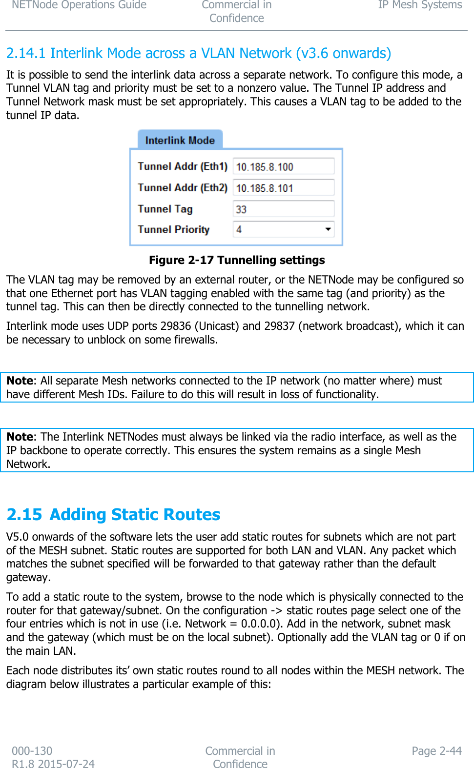 NETNode Operations Guide  Commercial in Confidence IP Mesh Systems  000-130   R1.8 2015-07-24 Commercial in Confidence Page 2-44   Interlink Mode across a VLAN Network (v3.6 onwards) 2.14.1It is possible to send the interlink data across a separate network. To configure this mode, a Tunnel VLAN tag and priority must be set to a nonzero value. The Tunnel IP address and Tunnel Network mask must be set appropriately. This causes a VLAN tag to be added to the tunnel IP data.   Figure 2-17 Tunnelling settings The VLAN tag may be removed by an external router, or the NETNode may be configured so that one Ethernet port has VLAN tagging enabled with the same tag (and priority) as the tunnel tag. This can then be directly connected to the tunnelling network. Interlink mode uses UDP ports 29836 (Unicast) and 29837 (network broadcast), which it can be necessary to unblock on some firewalls.  Note: All separate Mesh networks connected to the IP network (no matter where) must have different Mesh IDs. Failure to do this will result in loss of functionality.  Note: The Interlink NETNodes must always be linked via the radio interface, as well as the IP backbone to operate correctly. This ensures the system remains as a single Mesh Network.  2.15 Adding Static Routes V5.0 onwards of the software lets the user add static routes for subnets which are not part of the MESH subnet. Static routes are supported for both LAN and VLAN. Any packet which matches the subnet specified will be forwarded to that gateway rather than the default gateway.  To add a static route to the system, browse to the node which is physically connected to the router for that gateway/subnet. On the configuration -&gt; static routes page select one of the four entries which is not in use (i.e. Network = 0.0.0.0). Add in the network, subnet mask and the gateway (which must be on the local subnet). Optionally add the VLAN tag or 0 if on the main LAN. Each node distributes its’ own static routes round to all nodes within the MESH network. The diagram below illustrates a particular example of this:  