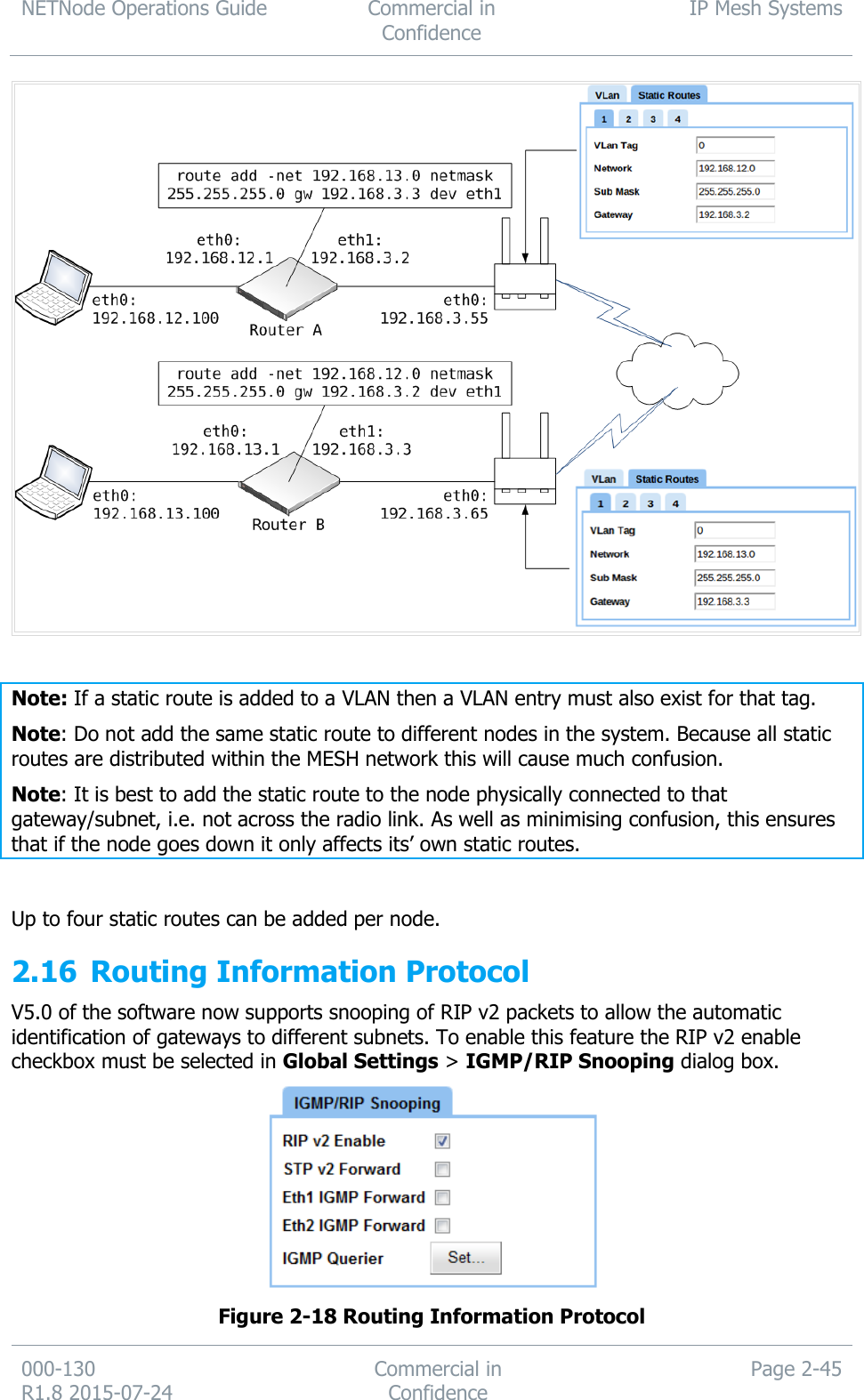 NETNode Operations Guide  Commercial in Confidence IP Mesh Systems  000-130   R1.8 2015-07-24 Commercial in Confidence Page 2-45    Note: If a static route is added to a VLAN then a VLAN entry must also exist for that tag. Note: Do not add the same static route to different nodes in the system. Because all static routes are distributed within the MESH network this will cause much confusion. Note: It is best to add the static route to the node physically connected to that gateway/subnet, i.e. not across the radio link. As well as minimising confusion, this ensures that if the node goes down it only affects its’ own static routes.   Up to four static routes can be added per node. 2.16 Routing Information Protocol V5.0 of the software now supports snooping of RIP v2 packets to allow the automatic identification of gateways to different subnets. To enable this feature the RIP v2 enable checkbox must be selected in Global Settings &gt; IGMP/RIP Snooping dialog box.  Figure 2-18 Routing Information Protocol 