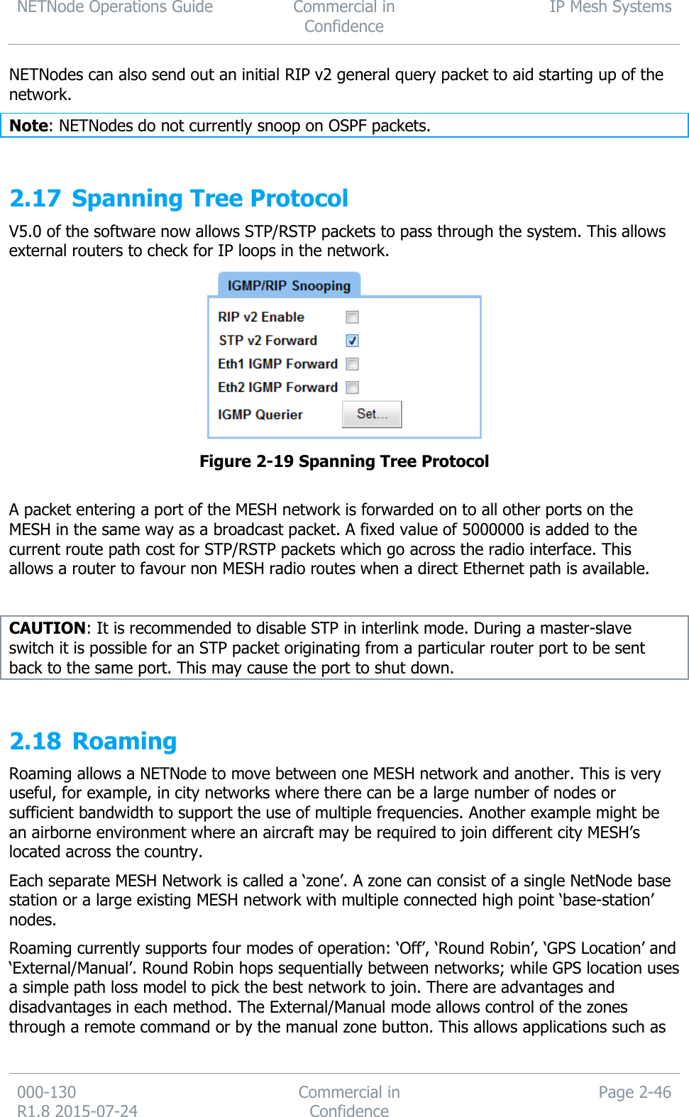 NETNode Operations Guide  Commercial in Confidence IP Mesh Systems  000-130   R1.8 2015-07-24 Commercial in Confidence Page 2-46  NETNodes can also send out an initial RIP v2 general query packet to aid starting up of the network. Note: NETNodes do not currently snoop on OSPF packets.  2.17 Spanning Tree Protocol V5.0 of the software now allows STP/RSTP packets to pass through the system. This allows external routers to check for IP loops in the network.  Figure 2-19 Spanning Tree Protocol  A packet entering a port of the MESH network is forwarded on to all other ports on the MESH in the same way as a broadcast packet. A fixed value of 5000000 is added to the current route path cost for STP/RSTP packets which go across the radio interface. This allows a router to favour non MESH radio routes when a direct Ethernet path is available.  CAUTION: It is recommended to disable STP in interlink mode. During a master-slave switch it is possible for an STP packet originating from a particular router port to be sent back to the same port. This may cause the port to shut down.  2.18 Roaming Roaming allows a NETNode to move between one MESH network and another. This is very useful, for example, in city networks where there can be a large number of nodes or sufficient bandwidth to support the use of multiple frequencies. Another example might be an airborne environment where an aircraft may be required to join different city MESH’s located across the country. Each separate MESH Network is called a ‘zone’. A zone can consist of a single NetNode base station or a large existing MESH network with multiple connected high point ‘base-station’ nodes. Roaming currently supports four modes of operation: ‘Off’, ‘Round Robin’, ‘GPS Location’ and ‘External/Manual’. Round Robin hops sequentially between networks; while GPS location uses a simple path loss model to pick the best network to join. There are advantages and disadvantages in each method. The External/Manual mode allows control of the zones through a remote command or by the manual zone button. This allows applications such as 