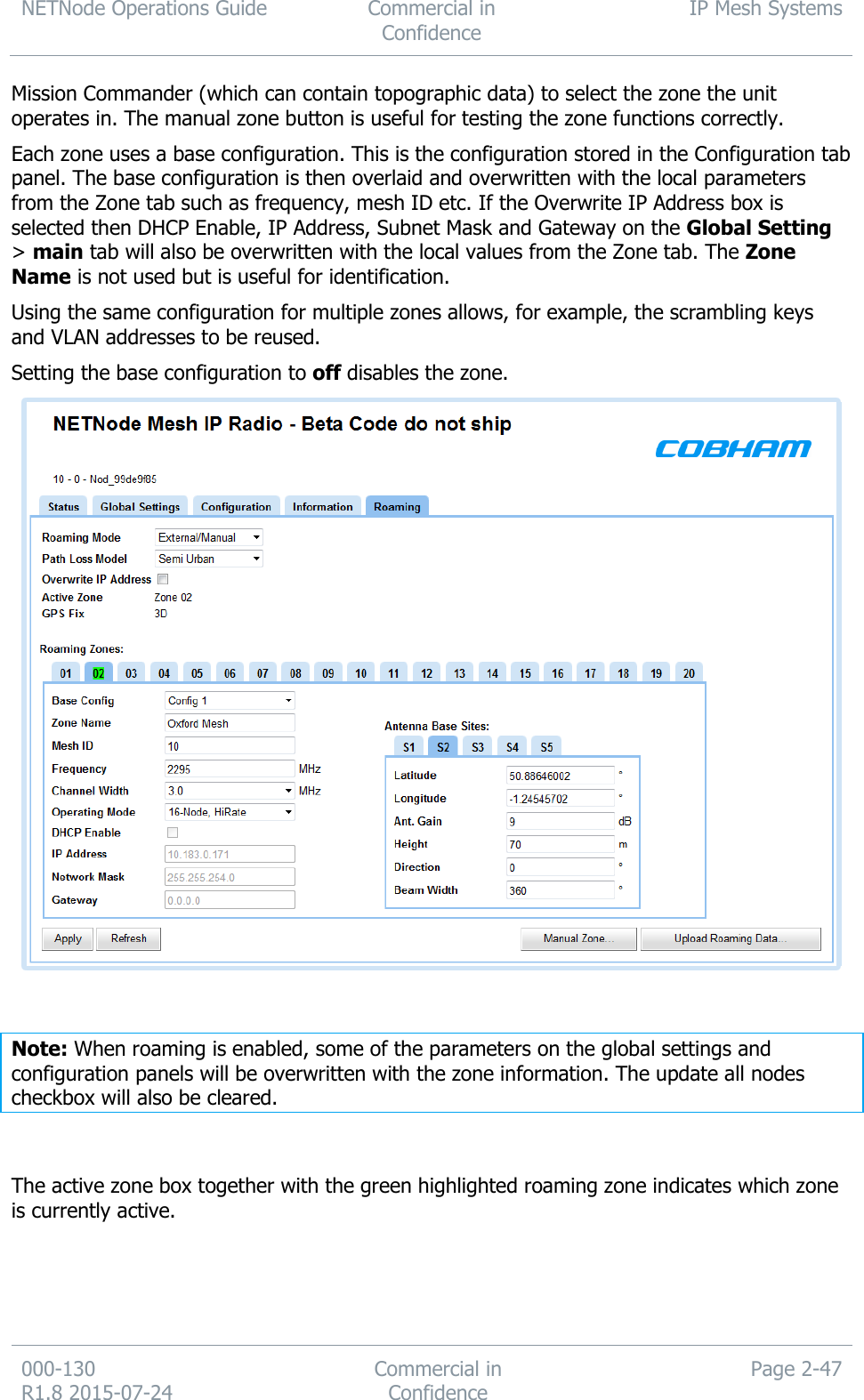 NETNode Operations Guide  Commercial in Confidence IP Mesh Systems  000-130   R1.8 2015-07-24 Commercial in Confidence Page 2-47  Mission Commander (which can contain topographic data) to select the zone the unit operates in. The manual zone button is useful for testing the zone functions correctly. Each zone uses a base configuration. This is the configuration stored in the Configuration tab panel. The base configuration is then overlaid and overwritten with the local parameters from the Zone tab such as frequency, mesh ID etc. If the Overwrite IP Address box is selected then DHCP Enable, IP Address, Subnet Mask and Gateway on the Global Setting &gt; main tab will also be overwritten with the local values from the Zone tab. The Zone Name is not used but is useful for identification.  Using the same configuration for multiple zones allows, for example, the scrambling keys and VLAN addresses to be reused. Setting the base configuration to off disables the zone.    Note: When roaming is enabled, some of the parameters on the global settings and configuration panels will be overwritten with the zone information. The update all nodes checkbox will also be cleared.   The active zone box together with the green highlighted roaming zone indicates which zone is currently active.  