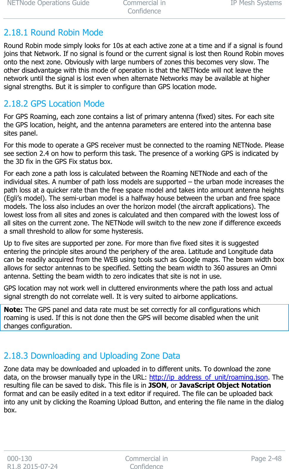 NETNode Operations Guide  Commercial in Confidence IP Mesh Systems  000-130   R1.8 2015-07-24 Commercial in Confidence Page 2-48   Round Robin Mode 2.18.1Round Robin mode simply looks for 10s at each active zone at a time and if a signal is found joins that Network. If no signal is found or the current signal is lost then Round Robin moves onto the next zone. Obviously with large numbers of zones this becomes very slow. The other disadvantage with this mode of operation is that the NETNode will not leave the network until the signal is lost even when alternate Networks may be available at higher signal strengths. But it is simpler to configure than GPS location mode.  GPS Location Mode 2.18.2For GPS Roaming, each zone contains a list of primary antenna (fixed) sites. For each site the GPS location, height, and the antenna parameters are entered into the antenna base sites panel.  For this mode to operate a GPS receiver must be connected to the roaming NETNode. Please see section 2.4 on how to perform this task. The presence of a working GPS is indicated by the 3D fix in the GPS Fix status box. For each zone a path loss is calculated between the Roaming NETNode and each of the individual sites. A number of path loss models are supported – the urban mode increases the path loss at a quicker rate than the free space model and takes into amount antenna heights (Egli’s model). The semi-urban model is a halfway house between the urban and free space models. The loss also includes an over the horizon model (the aircraft applications). The lowest loss from all sites and zones is calculated and then compared with the lowest loss of all sites on the current zone. The NETNode will switch to the new zone if difference exceeds a small threshold to allow for some hysteresis. Up to five sites are supported per zone. For more than five fixed sites it is suggested entering the principle sites around the periphery of the area. Latitude and Longitude data can be readily acquired from the WEB using tools such as Google maps. The beam width box allows for sector antennas to be specified. Setting the beam width to 360 assures an Omni antenna. Setting the beam width to zero indicates that site is not in use. GPS location may not work well in cluttered environments where the path loss and actual signal strength do not correlate well. It is very suited to airborne applications. Note: The GPS panel and data rate must be set correctly for all configurations which roaming is used. If this is not done then the GPS will become disabled when the unit changes configuration.   Downloading and Uploading Zone Data 2.18.3Zone data may be downloaded and uploaded in to different units. To download the zone data, on the browser manually type in the URL: http://ip_address_of_unit/roaming.json. The resulting file can be saved to disk. This file is in JSON, or JavaScript Object Notation format and can be easily edited in a text editor if required. The file can be uploaded back into any unit by clicking the Roaming Upload Button, and entering the file name in the dialog box. 