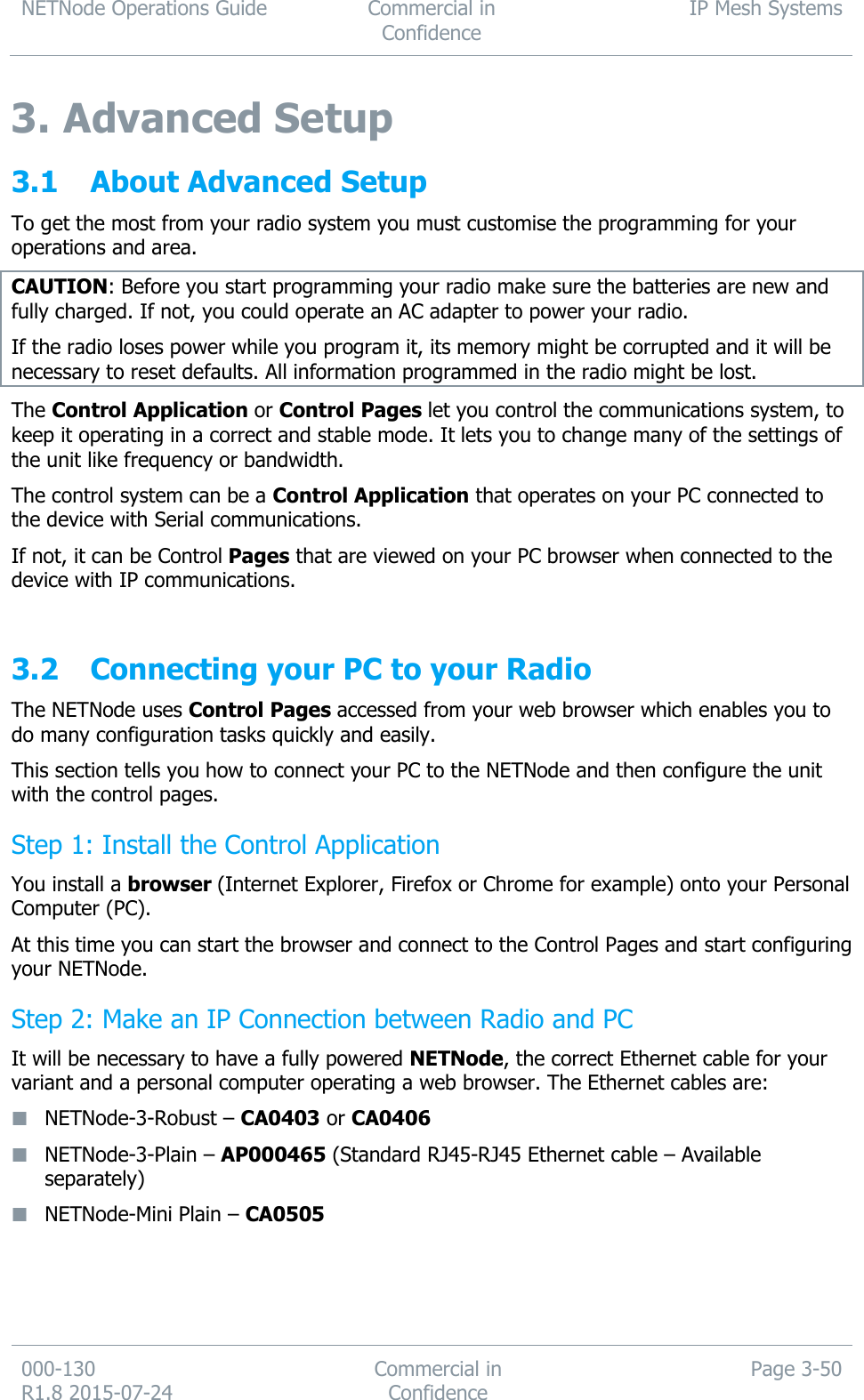 NETNode Operations Guide  Commercial in Confidence IP Mesh Systems  000-130   R1.8 2015-07-24 Commercial in Confidence Page 3-50  3. Advanced Setup 3.1 About Advanced Setup To get the most from your radio system you must customise the programming for your operations and area.  CAUTION: Before you start programming your radio make sure the batteries are new and fully charged. If not, you could operate an AC adapter to power your radio. If the radio loses power while you program it, its memory might be corrupted and it will be necessary to reset defaults. All information programmed in the radio might be lost.  The Control Application or Control Pages let you control the communications system, to keep it operating in a correct and stable mode. It lets you to change many of the settings of the unit like frequency or bandwidth. The control system can be a Control Application that operates on your PC connected to the device with Serial communications. If not, it can be Control Pages that are viewed on your PC browser when connected to the device with IP communications.  3.2 Connecting your PC to your Radio The NETNode uses Control Pages accessed from your web browser which enables you to do many configuration tasks quickly and easily. This section tells you how to connect your PC to the NETNode and then configure the unit with the control pages. Step 1: Install the Control Application You install a browser (Internet Explorer, Firefox or Chrome for example) onto your Personal Computer (PC).  At this time you can start the browser and connect to the Control Pages and start configuring your NETNode. Step 2: Make an IP Connection between Radio and PC It will be necessary to have a fully powered NETNode, the correct Ethernet cable for your variant and a personal computer operating a web browser. The Ethernet cables are:  NETNode-3-Robust – CA0403 or CA0406  NETNode-3-Plain – AP000465 (Standard RJ45-RJ45 Ethernet cable – Available separately)  NETNode-Mini Plain – CA0505    