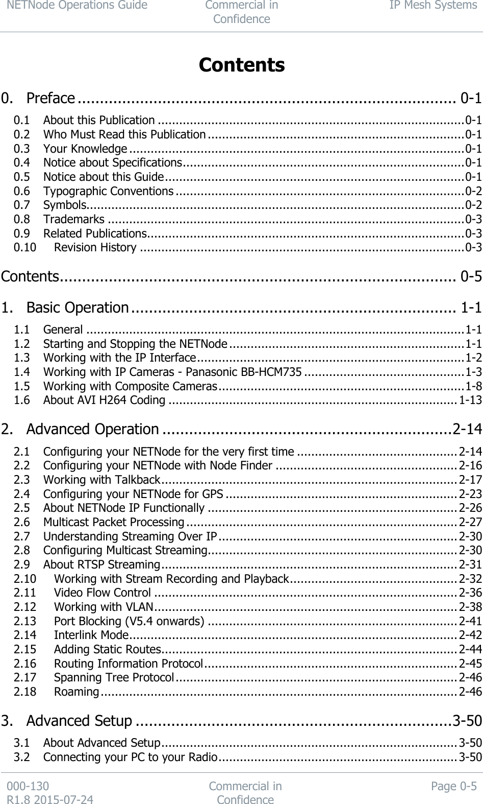 NETNode Operations Guide  Commercial in Confidence IP Mesh Systems  000-130   R1.8 2015-07-24 Commercial in Confidence Page 0-5  Contents  0. Preface ..................................................................................... 0-1 0.1 About this Publication ...................................................................................... 0-1 0.2 Who Must Read this Publication ........................................................................ 0-1 0.3 Your Knowledge .............................................................................................. 0-1 0.4 Notice about Specifications ............................................................................... 0-1 0.5 Notice about this Guide .................................................................................... 0-1 0.6 Typographic Conventions ................................................................................. 0-2 0.7 Symbols.......................................................................................................... 0-2 0.8 Trademarks .................................................................................................... 0-3 0.9 Related Publications ......................................................................................... 0-3 0.10 Revision History ........................................................................................... 0-3 Contents ......................................................................................... 0-5 1. Basic Operation ......................................................................... 1-1 1.1 General .......................................................................................................... 1-1 1.2 Starting and Stopping the NETNode .................................................................. 1-1 1.3 Working with the IP Interface ........................................................................... 1-2 1.4 Working with IP Cameras - Panasonic BB-HCM735 ............................................. 1-3 1.5 Working with Composite Cameras ..................................................................... 1-8 1.6 About AVI H264 Coding ................................................................................. 1-13 2. Advanced Operation ................................................................. 2-14 2.1 Configuring your NETNode for the very first time ............................................. 2-14 2.2 Configuring your NETNode with Node Finder ................................................... 2-16 2.3 Working with Talkback ................................................................................... 2-17 2.4 Configuring your NETNode for GPS ................................................................. 2-23 2.5 About NETNode IP Functionally ...................................................................... 2-26 2.6 Multicast Packet Processing ............................................................................ 2-27 2.7 Understanding Streaming Over IP ................................................................... 2-30 2.8 Configuring Multicast Streaming...................................................................... 2-30 2.9 About RTSP Streaming ................................................................................... 2-31 2.10 Working with Stream Recording and Playback ............................................... 2-32 2.11 Video Flow Control ..................................................................................... 2-36 2.12 Working with VLAN ..................................................................................... 2-38 2.13 Port Blocking (V5.4 onwards) ...................................................................... 2-41 2.14 Interlink Mode ............................................................................................ 2-42 2.15 Adding Static Routes ................................................................................... 2-44 2.16 Routing Information Protocol ....................................................................... 2-45 2.17 Spanning Tree Protocol ............................................................................... 2-46 2.18 Roaming .................................................................................................... 2-46 3. Advanced Setup ....................................................................... 3-50 3.1 About Advanced Setup ................................................................................... 3-50 3.2 Connecting your PC to your Radio ................................................................... 3-50 