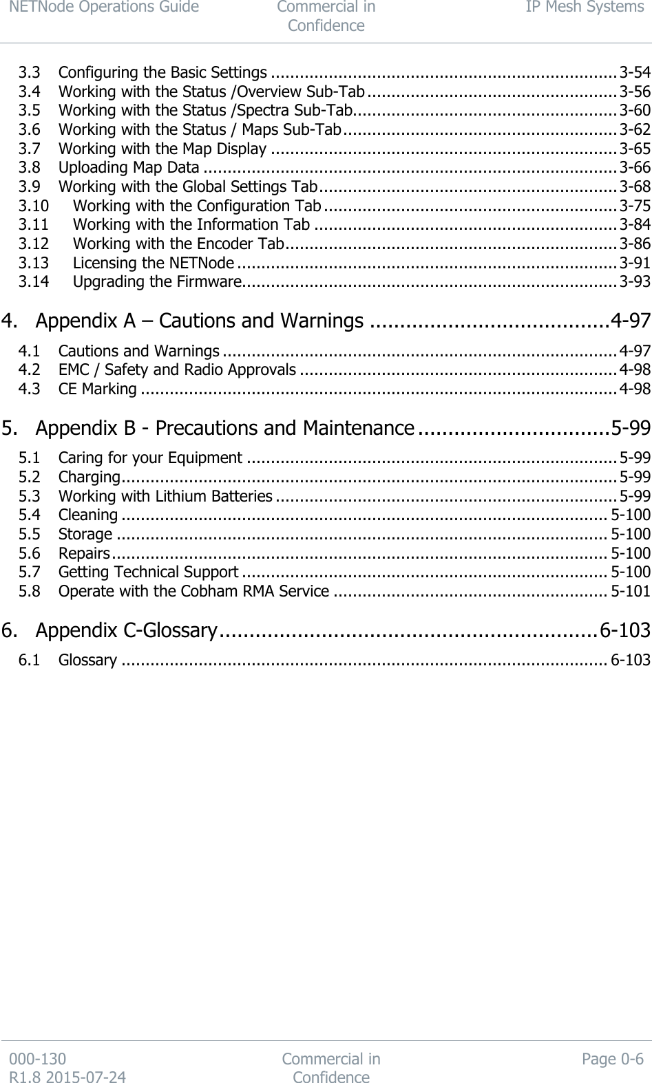 NETNode Operations Guide  Commercial in Confidence IP Mesh Systems  000-130   R1.8 2015-07-24 Commercial in Confidence Page 0-6  3.3 Configuring the Basic Settings ........................................................................ 3-54 3.4 Working with the Status /Overview Sub-Tab .................................................... 3-56 3.5 Working with the Status /Spectra Sub-Tab....................................................... 3-60 3.6 Working with the Status / Maps Sub-Tab ......................................................... 3-62 3.7 Working with the Map Display ........................................................................ 3-65 3.8 Uploading Map Data ...................................................................................... 3-66 3.9 Working with the Global Settings Tab .............................................................. 3-68 3.10 Working with the Configuration Tab ............................................................. 3-75 3.11 Working with the Information Tab ............................................................... 3-84 3.12 Working with the Encoder Tab ..................................................................... 3-86 3.13 Licensing the NETNode ............................................................................... 3-91 3.14 Upgrading the Firmware.............................................................................. 3-93 4. Appendix A – Cautions and Warnings ........................................ 4-97 4.1 Cautions and Warnings .................................................................................. 4-97 4.2 EMC / Safety and Radio Approvals .................................................................. 4-98 4.3 CE Marking ................................................................................................... 4-98 5. Appendix B - Precautions and Maintenance ................................ 5-99 5.1 Caring for your Equipment ............................................................................. 5-99 5.2 Charging ....................................................................................................... 5-99 5.3 Working with Lithium Batteries ....................................................................... 5-99 5.4 Cleaning ..................................................................................................... 5-100 5.5 Storage ...................................................................................................... 5-100 5.6 Repairs ....................................................................................................... 5-100 5.7 Getting Technical Support ............................................................................ 5-100 5.8 Operate with the Cobham RMA Service ......................................................... 5-101 6. Appendix C-Glossary ............................................................... 6-103 6.1 Glossary ..................................................................................................... 6-103  