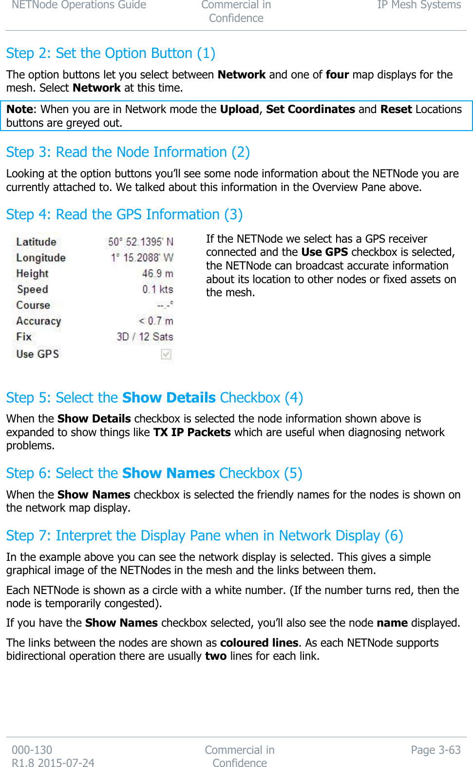 NETNode Operations Guide  Commercial in Confidence IP Mesh Systems  000-130   R1.8 2015-07-24 Commercial in Confidence Page 3-63  Step 2: Set the Option Button (1) The option buttons let you select between Network and one of four map displays for the mesh. Select Network at this time. Note: When you are in Network mode the Upload, Set Coordinates and Reset Locations buttons are greyed out. Step 3: Read the Node Information (2) Looking at the option buttons you’ll see some node information about the NETNode you are currently attached to. We talked about this information in the Overview Pane above. Step 4: Read the GPS Information (3)  If the NETNode we select has a GPS receiver connected and the Use GPS checkbox is selected, the NETNode can broadcast accurate information about its location to other nodes or fixed assets on the mesh. Step 5: Select the Show Details Checkbox (4) When the Show Details checkbox is selected the node information shown above is expanded to show things like TX IP Packets which are useful when diagnosing network problems. Step 6: Select the Show Names Checkbox (5) When the Show Names checkbox is selected the friendly names for the nodes is shown on the network map display. Step 7: Interpret the Display Pane when in Network Display (6) In the example above you can see the network display is selected. This gives a simple graphical image of the NETNodes in the mesh and the links between them. Each NETNode is shown as a circle with a white number. (If the number turns red, then the node is temporarily congested). If you have the Show Names checkbox selected, you’ll also see the node name displayed. The links between the nodes are shown as coloured lines. As each NETNode supports bidirectional operation there are usually two lines for each link. 