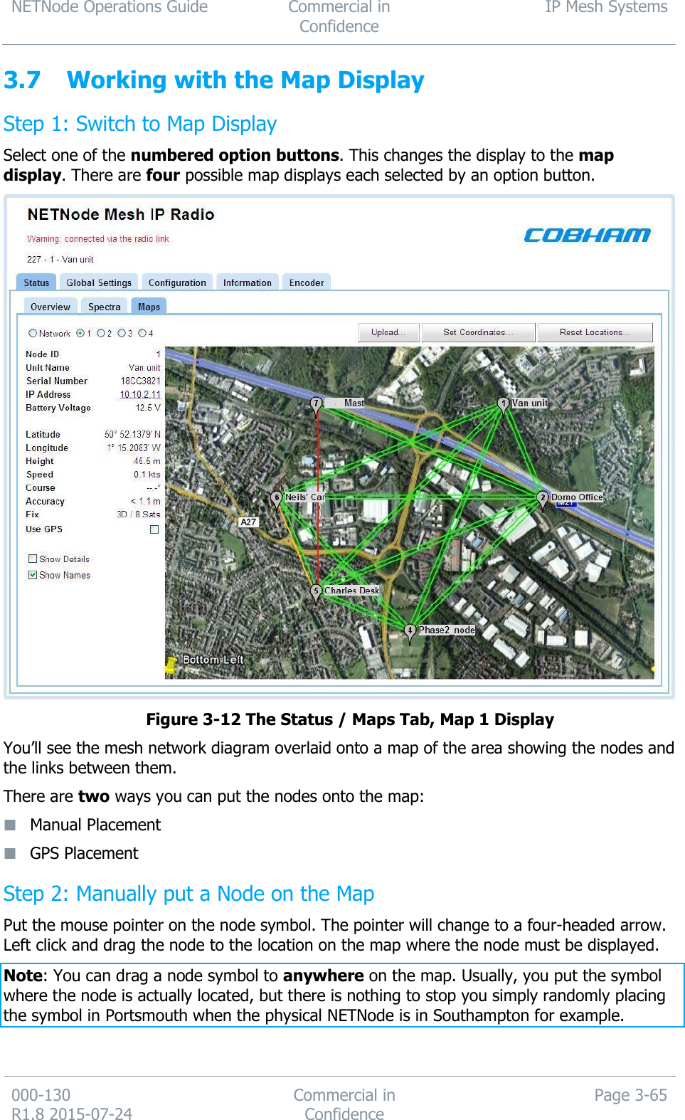 NETNode Operations Guide  Commercial in Confidence IP Mesh Systems  000-130   R1.8 2015-07-24 Commercial in Confidence Page 3-65  3.7 Working with the Map Display Step 1: Switch to Map Display Select one of the numbered option buttons. This changes the display to the map display. There are four possible map displays each selected by an option button.    Figure 3-12 The Status / Maps Tab, Map 1 Display You’ll see the mesh network diagram overlaid onto a map of the area showing the nodes and the links between them. There are two ways you can put the nodes onto the map:  Manual Placement  GPS Placement Step 2: Manually put a Node on the Map Put the mouse pointer on the node symbol. The pointer will change to a four-headed arrow. Left click and drag the node to the location on the map where the node must be displayed. Note: You can drag a node symbol to anywhere on the map. Usually, you put the symbol where the node is actually located, but there is nothing to stop you simply randomly placing the symbol in Portsmouth when the physical NETNode is in Southampton for example. 