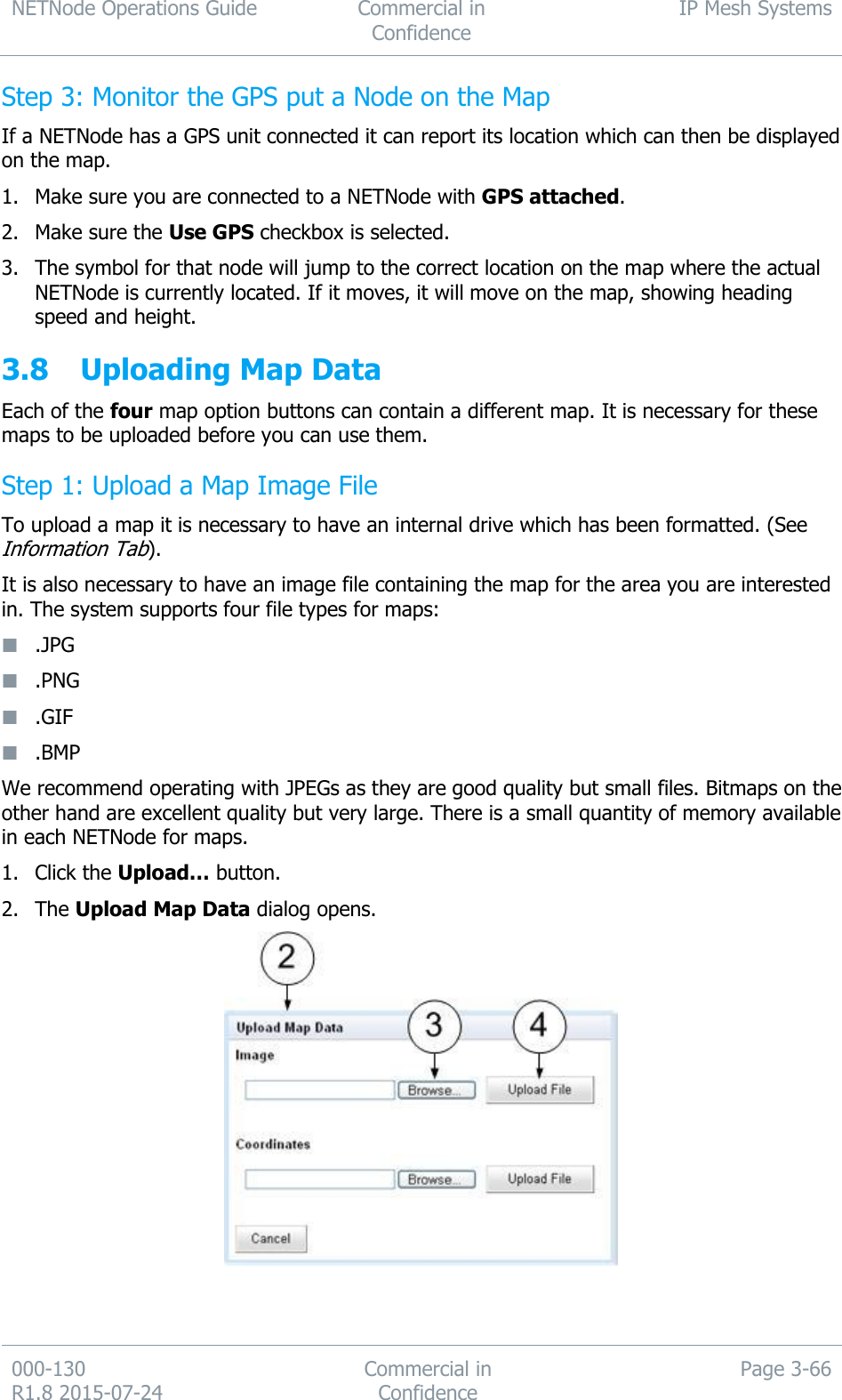 NETNode Operations Guide  Commercial in Confidence IP Mesh Systems  000-130   R1.8 2015-07-24 Commercial in Confidence Page 3-66  Step 3: Monitor the GPS put a Node on the Map If a NETNode has a GPS unit connected it can report its location which can then be displayed on the map. 1. Make sure you are connected to a NETNode with GPS attached. 2. Make sure the Use GPS checkbox is selected. 3. The symbol for that node will jump to the correct location on the map where the actual NETNode is currently located. If it moves, it will move on the map, showing heading speed and height. 3.8 Uploading Map Data Each of the four map option buttons can contain a different map. It is necessary for these maps to be uploaded before you can use them. Step 1: Upload a Map Image File To upload a map it is necessary to have an internal drive which has been formatted. (See Information Tab). It is also necessary to have an image file containing the map for the area you are interested in. The system supports four file types for maps:  .JPG  .PNG  .GIF  .BMP We recommend operating with JPEGs as they are good quality but small files. Bitmaps on the other hand are excellent quality but very large. There is a small quantity of memory available in each NETNode for maps. 1. Click the Upload… button. 2. The Upload Map Data dialog opens.    